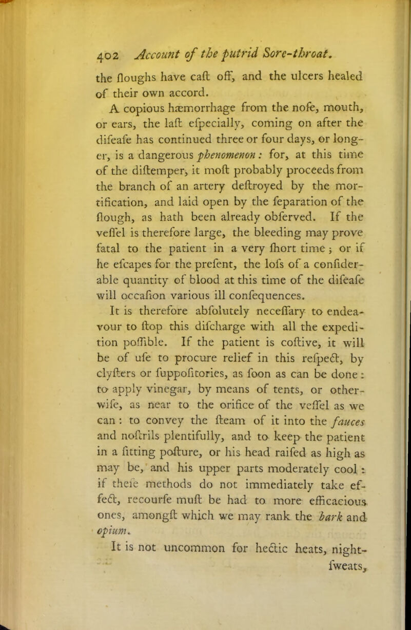 the floughs have caft off, and the ulcers healed of their own accord. A copious haemorrhage from the nofe, mouth, or ears, the laft efpecially, coming on after the difeafe has continued three or four days, or long- er, is a dangerous phenomenon: for, at this time of the diftemper, it mod probably proceeds from the branch of an artery deftroyed by the mor- tification, and laid open by the feparation of the Hough, as hath been already obferved. If the vefiel is therefore large, the bleeding may prove fatal to the patient in a very ffiort time ; or if he efcapcs for the prefent, the lofs of a confider- able quantity of blood at this time of the difeafe will occafion various ill confequences. It is therefore abfolutely neceflary to endea- vour to Hop this difeharge with all the expedi- tion poHible. If the patient is coftive, it will be of ufe to procure relief in this refpe<5t, by clyfters or fuppofitories, as foon as can be done: to apply vinegar, by means of tents, or other- wife, as near to the orifice of the veffel as we can: to convey the fteam of it into the fauces and nofcrils plentifully, and to keep the patient in a fitting pofture, or his head raifed as high as may be, and his upper parts moderately cool t if theie methods do not immediately take ef- fect, recourfe muft be had to more efficacious ones, amongft which we may rank the bark and opium. It is not uncommon for hectic heats, night- fweats.