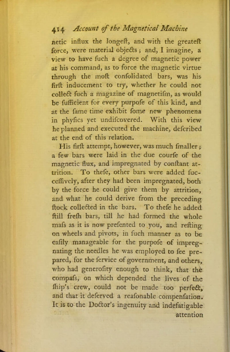 netic influx the longeft, and with the greateft force, were material objects; and, I imagine, a view to have fuch a degree of magnetic power at his command, as to force the magnetic virtue through the moft confolidated bars, was his firft inducement to try, whether he could not collect fuch a magazine of magnetifm, as would be fufficient for every purpofe of this kind, and at the fame time exhibit fome new phenomena in phyfics yet undifcovered. With this view he planned and executed the machine, defcribed at the end of this relation. His firft attempt, however, was much fmaller; a few bars were laid in the due courfe of the magnetic flux, and impregnated by conftant at- trition. To thefe, other bars were added fuc- ceflively, after they had been impregnated, both by the force he could give them by attrition, and what he could derive from the preceding ftock colledted in the bars. To thefe he added ftill frefh bars, till he had formed the whole mafs as it is now prefented to you, and refting on wheels and pivots, in fuch manner as to be eafily manageable for the purpofe of impreg- nating the needles he was employed to fee pre- pared, for the fervice of government, and others, who had generofity enough to think, that thfc compafs, on which depended the lives of the (hip’s crew, could not be made too perfedt, and that it deferved a reafonable compenfation. It is to the Do&or’s ingenuity and indefatigable attention