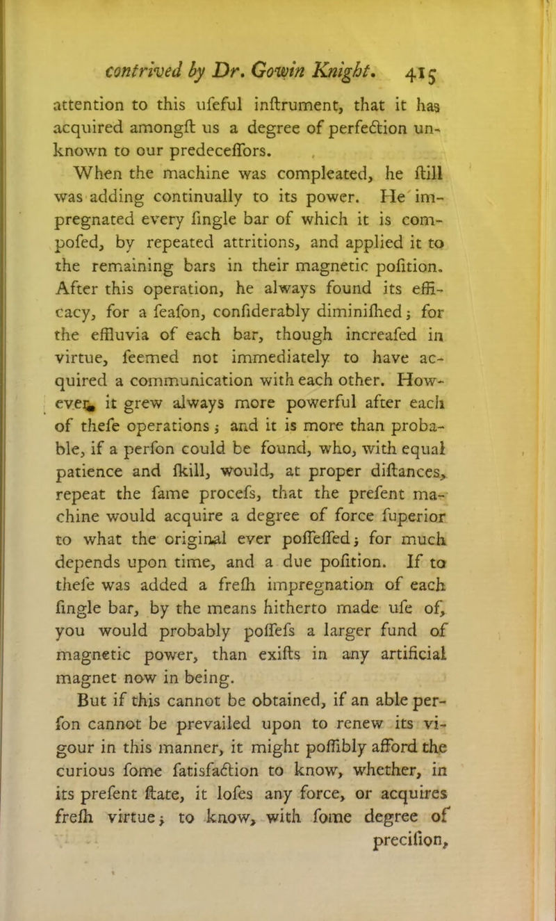 attention to this ufeful inftrument, that it has acquired amongft us a degree of perfection un- known to our predeceffors. When the machine was compleated, he ftili was adding continually to its power. He im- pregnated every fingle bar of which it is com- pofed, by repeated attritions, and applied it to the remaining bars in their magnetic pofition. After this operation, he always found its effi- cacy, for a feafon, confiderably diminifhed for the effluvia of each bar, though increafed in virtue, feemed not immediately to have ac- quired a communication with each other. How- ever it grew always more powerful after each of thefe operations; and it is more than proba- ble, if a perfon could be found, who, with equal patience and (kill, would, at proper diftances, repeat the fame procefs, that the prefent ma- chine would acquire a degree of force fuperior to what the original ever poffeffedi for much depends upon time, and a due pofition. If to thefe was added a frefli impregnation of each fingle bar, by the means hitherto made ufe of, you would probably polfefs a larger fund of magnetic power, than exifts in any artificial magnet now in being. But if this cannot be obtained, if an able per- fon cannot be prevailed upon to renew its vi- gour in this manner, it might poffibly afford the curious fome fatisfaClion to know, whether, in its prefent date, it lofes any force, or acquires frefli virtue ■> to know, with fome degree of precilion.
