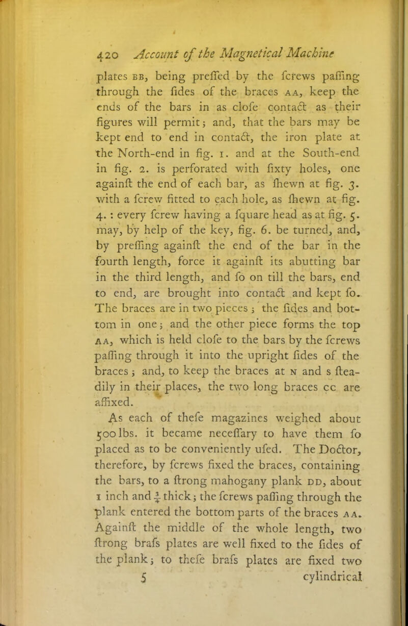 plates bb, being prefted by the fcrews palling through the fides of the braces aa, keep the ends of the bars in as clofe contadt as their figures will permit and, that the bars may be kept end to end in contact, the iron plate at the North-end in fig. i. and at the South-end in fig. i. is perforated with fixty holes, one againft the end of each bar, as fhewn at fig. 3. with a fcrew fitted to each hole, as fhewn at fig. 4.: every fcrew having a fquare head as at fig. 5. may, by help of the key, fig. 6. be turned, and, by prefling againft the end of the bar in the fourth length, force it againft its abutting bar in the third length, and To on till the bars, end to end, are brought into contadl and kept To. The braces are in two pieces 5 the ftdes and bot- tom in one 5 and the other piece forms the top a a, which is held clofe to the bars by the fcrews palling through it into the upright Tides of the braces ; and, to keep the braces at n and s ftea- dily in their places, the two long braces cc are affixed. As each of thefe magazines weighed about 500 lbs. it became necelfary to have them To placed as to be conveniently ufed. The Doftor, therefore, by fcrews fixed the braces, containing the bars, to a ftrong mahogany plank dd, about 1 inch and A thick; the fcrews pafting through the plank entered the bottom parts of the braces aa. Againft the middle of the whole length, two ftrong brafs plates are well fixed to the Tides of the plank i to thefe brafs plates are fixed two 5 cylindrical