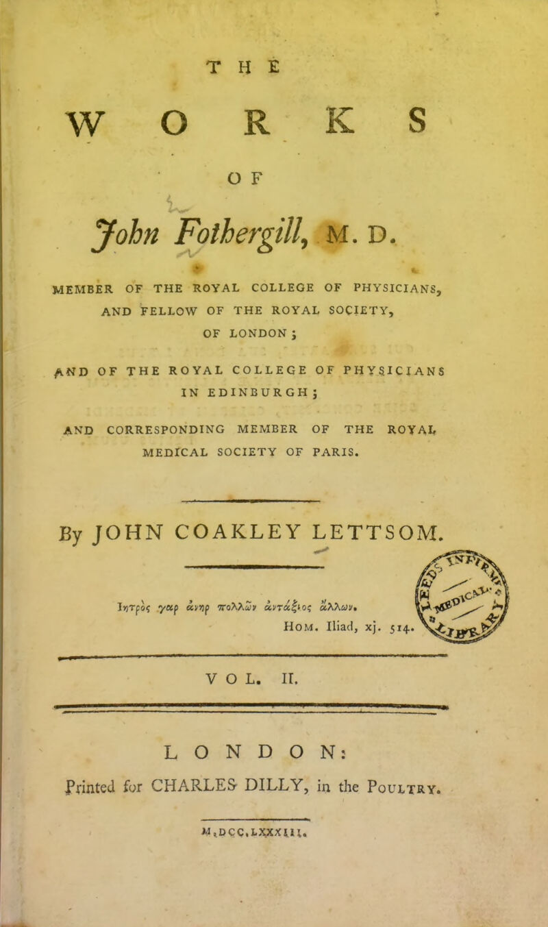 THE WORKS MEMBER OF THE ROYAL COLLEGE OF PHYSICIANS, AND FELLOW OF THE ROYAL SOCIETY, OF LONDON ; AND OF THE ROYAL COLLEGE OF PHYSICIANS IN EDINBURGHJ AND CORRESPONDING MEMBER OF THE ROYAL MEDICAL SOCIETY OF PARIS. By JOHN COAKLEY LETTSOM. LONDON: Plinted for CHARLES DILLY, in the Poultry. O F M. D. VOL. II. W,DCQ,I.XXXUI