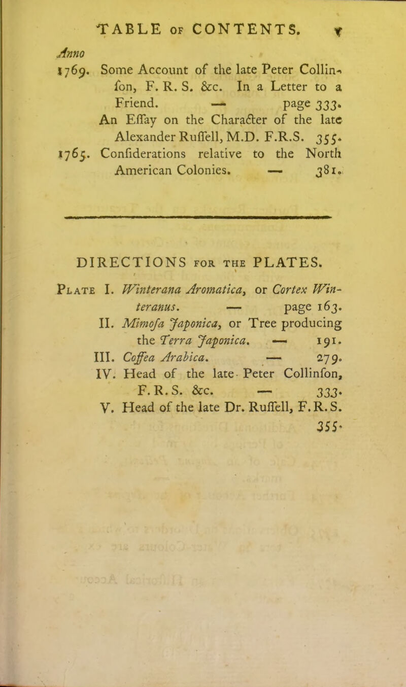 1769. Some Account of the late Peter Collin-* fon, F. R. S. &c. In a Letter to a Friend. —- page 333. An Eflay on the Character of the late Alexander Ruflell, M.D. F.R.S. 355. 1765. Confiderations relative to the North American Colonies. —• 381.. DIRECTIONS FOR the PLATES. « I Plate I. Winter ana Aromatica^ or Cortex Win- ter anus. — page 163. II. Mimoja Japonica, or Tree producing the Terra Japonica. — 191. III. Coffea Arahica. — 279. IV. Head of the late- Peter Collinfon, F.R.S. &c. — 333.