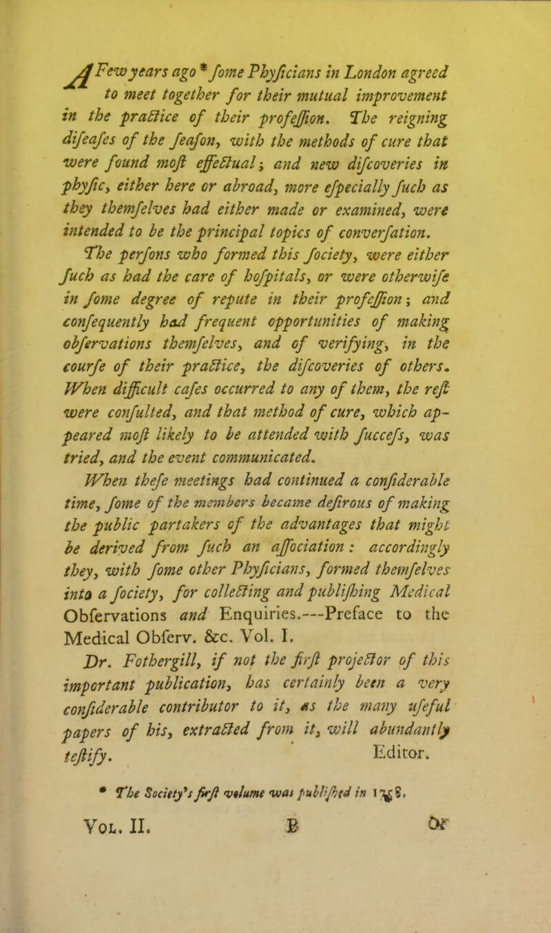 to meet together for their mutual improvement in the pra^ice of their profejfion. 'Lhe reigning difeafes of the feafon, with the methods of cure that were found mojl effectual i and new difcoveries in phyfiCy either here or abroad^ more ejpecially fuch as they themfelves had either made or examined^ were intended to be the principal topics of converfation. The perfons who formed this fociety^ were either fuch as had the care of hofpitals^ or were otherwife in fome degree of repute in their profejfion \ and confequently had frequent opportunities of making obfervations themfelves^ and of verifying^ in the courfe of their prablice^ the difcoveries of others. When difficult cafes occurred to any of them^ the refi were confultedy and that method of cure^ which ap- peared moJl likely to he attended with fuccefs^ was tried., and the event communicated. When thefe meetings had continued a confiderable time, fome of the members became defirous of making the public partakers of the advantages that might he derived from fuch an ajfociation: accordingly they, with fome other Phyficians, formed themfelves inta a fociety, for collebling and publiffiing Medical Obfervations and Enquiries.—Preface to the Medical Obferv. &c. Vol. I. Dr, Fothergill, if not the firfl projector of this important publication, has certainly been a very confiderable contributor to it, as the many ufeful papers of his, extracted from it, will abundantly tejiify, ' Editor. The Socittfs firji vtlume was puhbjbtd in i/^8. VOL. II. B