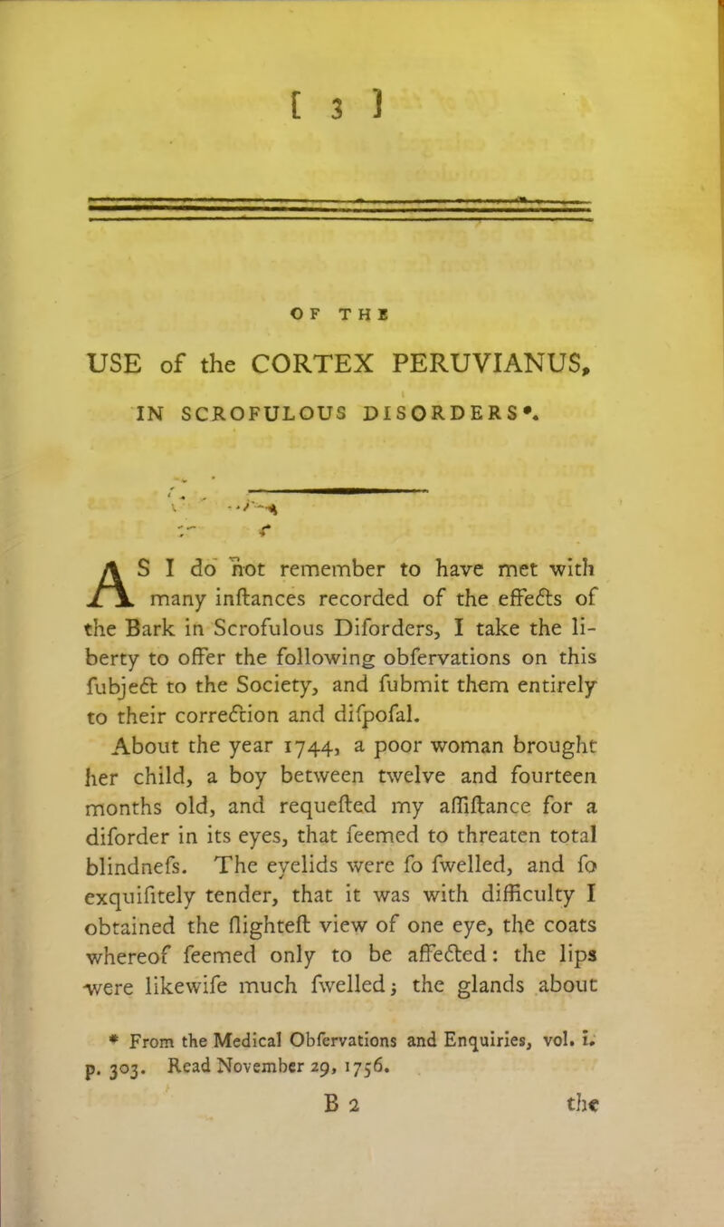 OF THE USE of the CORTEX PERUVIANUS, S I do' hot remember to have met with many inftances recorded of the efFefts of the Bark in Scrofulous Diforders, I take the li- berty to offer the following obfervations on this fubjeft to the Society, and fubmit them entirely to their correcTdon and difpofal. About the year 1744, a poor woman brought her child, a boy between twelve and fourteen months old, and requefled my affiftance for a diforder in its eyes, that Teemed to threaten total blindnefs. The eyelids were fo fwelled, and fo exquifitely tender, that it was with difficulty I obtained the flighteft view of one eye, the coats whereof feemed only to be affeded: the lips were likewife much fwelled 5 the glands about • From the Medical Obfervations and Enquiries, vol. I; p. 303. Read November 29, 1756, IN SCROFULOUS DISORDERS* •r B 2 the