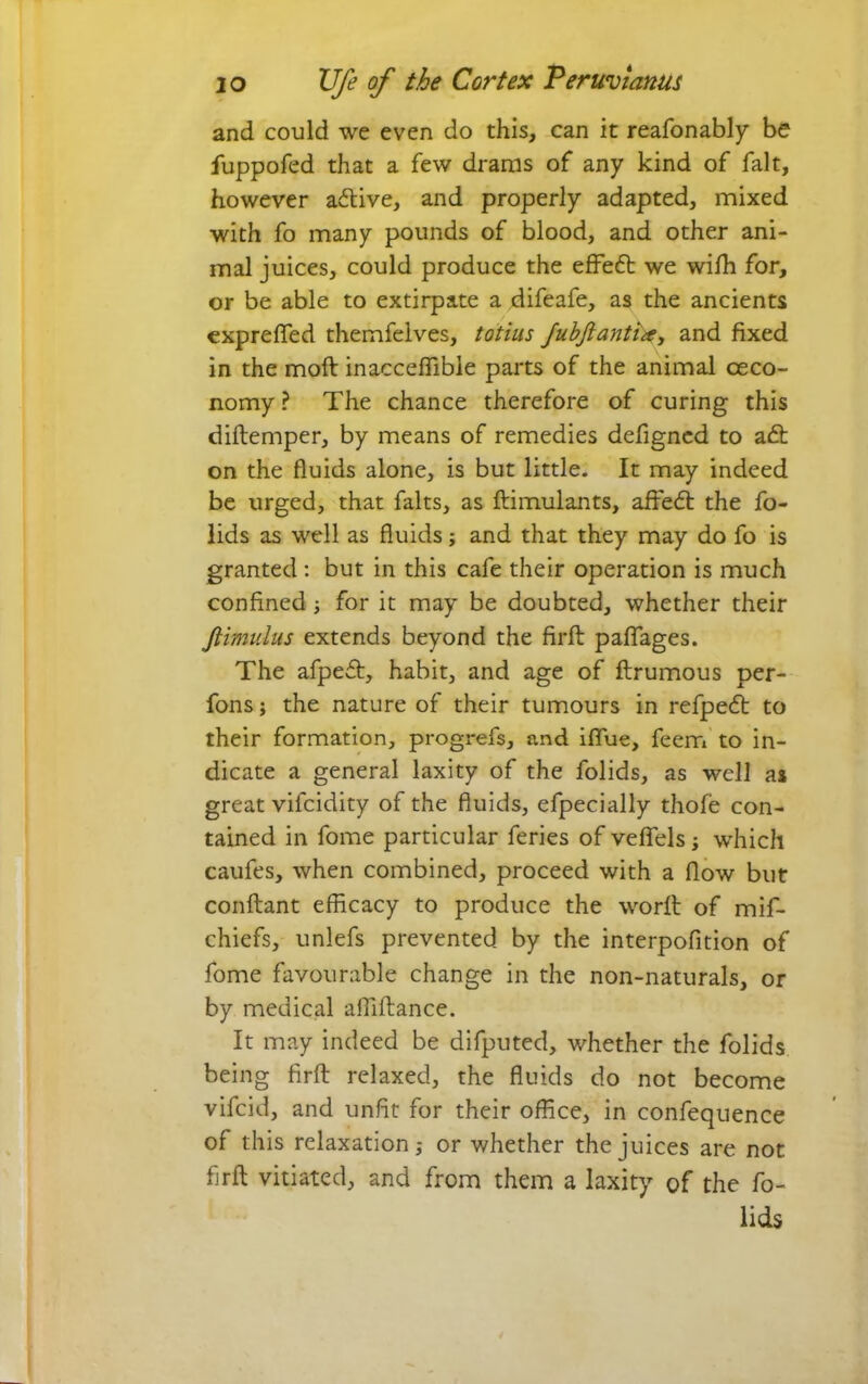 and could we even do this, can it reafonably be fuppofed that a few drams of any kind of fait, however active, and properly adapted, mixed with fo many pounds of blood, and other ani- mal juices, could produce the efFeft we wilh for, or be able to extirpate a difeafe, as the ancients exprelTed themfclves, totius Juhfiantht, and fixed in the moft inacceflibie parts of the animal ceco- nomy ? The chance therefore of curing this diftemper, by means of remedies defigncd to a£t on the fluids alone, is but little. It may indeed be urged, that falts, as ftimulants, aifed: the fo- lids as well as fluids; and that they may do fo is granted: but in this cafe their operation is much confined j for it may be doubted, whether their Jiimulus extends beyond the firfb palTages. The afped, habit, and age of flrumous per-- fons j the nature of their tumours in refped to their formation, progrefs, and iflue, feem' to in- dicate a general laxity of the folids, as well as great vifcidity of the fluids, efpecially thofe con- tained in fome particular feries of veffels; which caufes, when combined, proceed with a flow but conflant efficacy to produce the worfl of mif- chiefs, unlefs prevented by the interpofition of fome favourable change in the non-naturals, or by medical affiflance. It may indeed be difputed, whether the folids being firfl relaxed, the fluids do not become vifcid, and unfit for their office, in confequence of this relaxation,- or whether the juices are not flrft vitiated, and from them a laxity of the fo- lids