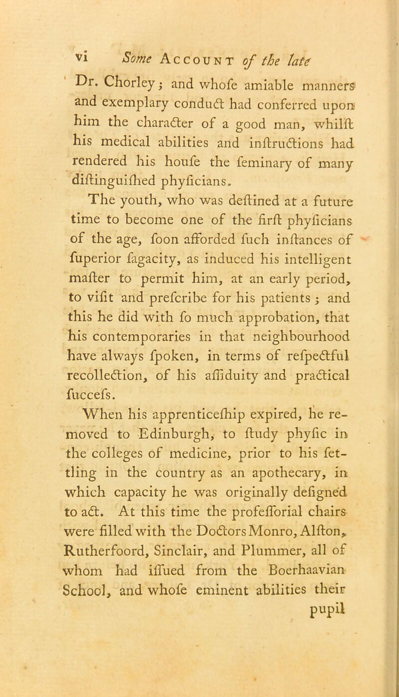 Dr. Chorley; and whofe amiable manners and exemplary conduCt had conferred upon him the character of a good man, whiltt his medical abilities and inttruCtions had rendered his houfe the feminary of many diftinguifhed phyiicians. The youth, who was deftined at a future time to become one of the firtt phyficians of the age, foon afforded fuch indances of fuperior fagacity, as induced his intelligent matter to permit him, at an early period, to vifit and prefcribe for his patients ; and this he did with fo much approbation, that his contemporaries in that neighbourhood have always fpoken, in terms of refpeCtful recollection, of his attiduity and practical fuccefs. When his apprenticefhip expired, he re- moved to Edinburgh, to ftudy phyfic in the colleges of medicine, prior to his fet- tling in the country as an apothecary, in which capacity he was originally defigne'd to aCt. At this time the profettorial chairs were filled with the DoCtors Monro, Alfton, Rutherfoord, Sinclair, and Plummer, all of whom had ittued from the Boerhaavian School, and whofe eminent abilities their pupil