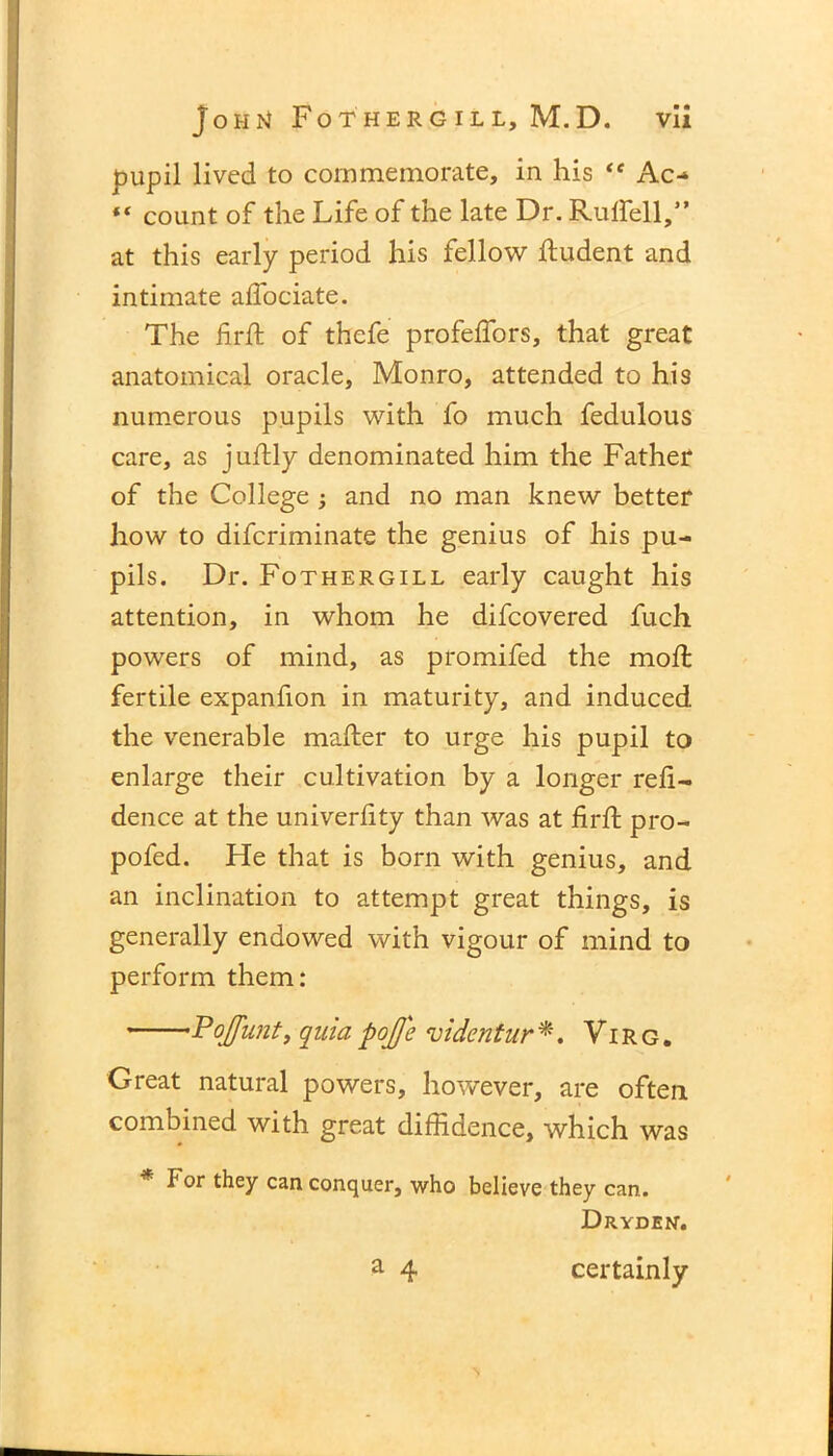 pupil lived to commemorate, in his ** Ac- “ count of the Life of the late Dr. Rutfell,” at this early period his fellow dudent and intimate adociate. The firft of thefe profefTors, that great anatomical oracle, Monro, attended to his numerous pupils with fo much fedulous care, as judly denominated him the Father of the College 3 and no man knew better how to difcriminate the genius of his pu- pils. Dr. Fothergill early caught his attention, in whom he difcovered fuch powers of mind, as promifed the mod: fertile expanfion in maturity, and induced the venerable mailer to urge his pupil to enlarge their cultivation by a longer reli- dence at the univerlity than was at fird pro- pofed. He that is born with genius, and an inclination to attempt great things , is generally endowed with vigour of mind to perform them: Pojjunt, quia poJJ'e videntur*, Virg. Great natural powers, however, are often combined with great diffidence, which was * For they can conquer, who believe they can. Dryden. a 4 certainly