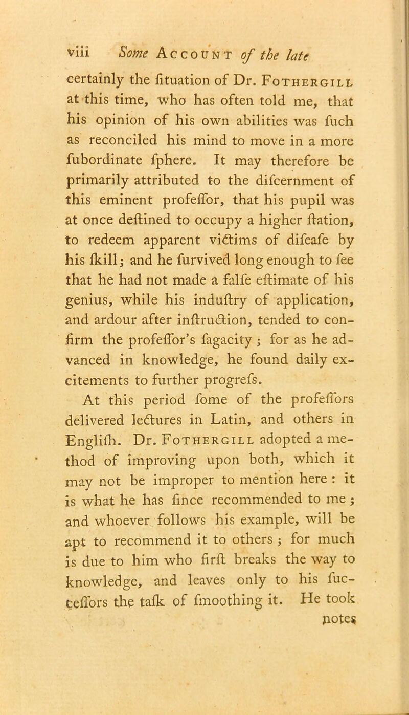 certainly the fituation of Dr. Fothergill at this time, who has often told me, that his opinion of his own abilities was fuch as reconciled his mind to move in a more fubordinate fphere. It may therefore be primarily attributed to the difcernment of this eminent profefTor, that his pupil was at once deftined to occupy a higher flation, to redeem apparent victims of difeafe by his fkill; and he furvived long enough to fee that he had not made a falfe eftimate of his genius, while his induftry of application, and ardour after inftru&ion, tended to con- firm the profeffor’s fagacity ; for as he ad- vanced in knowledge, he found daily ex- citements to further progrefs. At this period fome of the profefTors delivered lectures in Latin, and others in Englifh. Dr. Fothergill adopted a me- thod of improving upon both, which it may not be improper to mention here : it is what he has fince recommended to me ; and whoever follows his example, will be apt to recommend it to others ; for much is due to him who firft breaks the way to knowledge, and leaves only to his fuc- ceffors the talk of fmoothing it. He took notes
