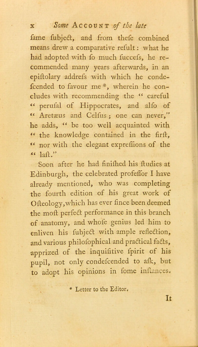 fame fubject, and from thefe combined means drew a comparative refult: what he had adopted with fo much fuccefs, he re- commended many years afterwards, in an epiftolary addrefs with which he conde- fcended to favour me *, wherein he con- cludes with recommending the “ careful “ perufal of Hippocrates, and alfo of “ Aretaeus and Celfus; one can never,” he adds, “ be too well acquainted with “ the knowledge contained in the firft, tc nor with the elegant expreffions of the “ laft.” Soon after he had finifhed his ftudies at Edinburgh, the celebrated profeffor I have already mentioned, who was completing the fourth edition of his great work of Ofleology,which has ever fince been deemed the moil; perfect performance in this branch of anatomy, and whole genius led him to enliven his fubject with ample reflection, and various philofophical and practical facts, apprized of the inquifitive fpirit of his pupil, not only condefcended to afk, but to adopt his opinions in fome inflances. * Letter to the Editor. It