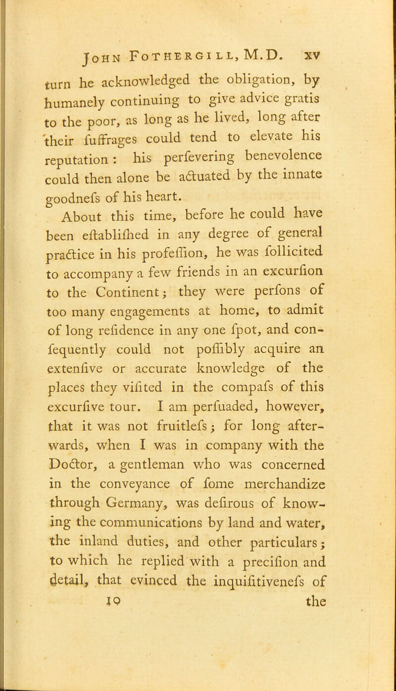turn he acknowledged the obligation, by humanely continuing to give advice gratis to the poor, as long as he lived, long after their fuffrages could tend to elevate his reputation: his perfevering benevolence could then alone be actuated by the innate goodnefs of his heart. About this time, before he could have been eftablifhed in any degree of general practice in his profeffion, he was follicited to accompany a few friends in an excurhon to the Continent; they were perfons of too many engagements at home, to admit of long refidence in any one fpot, and con- fequently could not poffibly acquire an extenfive or accurate knowledge of the places they vifited in the compafs of this excurfive tour. I am perfuaded, however, that it was not fruitlefs; for long after- wards, when I was in company with the Dodtor, a gentleman who was concerned in the conveyance of fome merchandize through Germany, was defirous of know- ing the communications by land and water, the inland duties, and other particulars; to which he replied with a precilion and detail, that evinced the inquihtivenefs of J 9 the