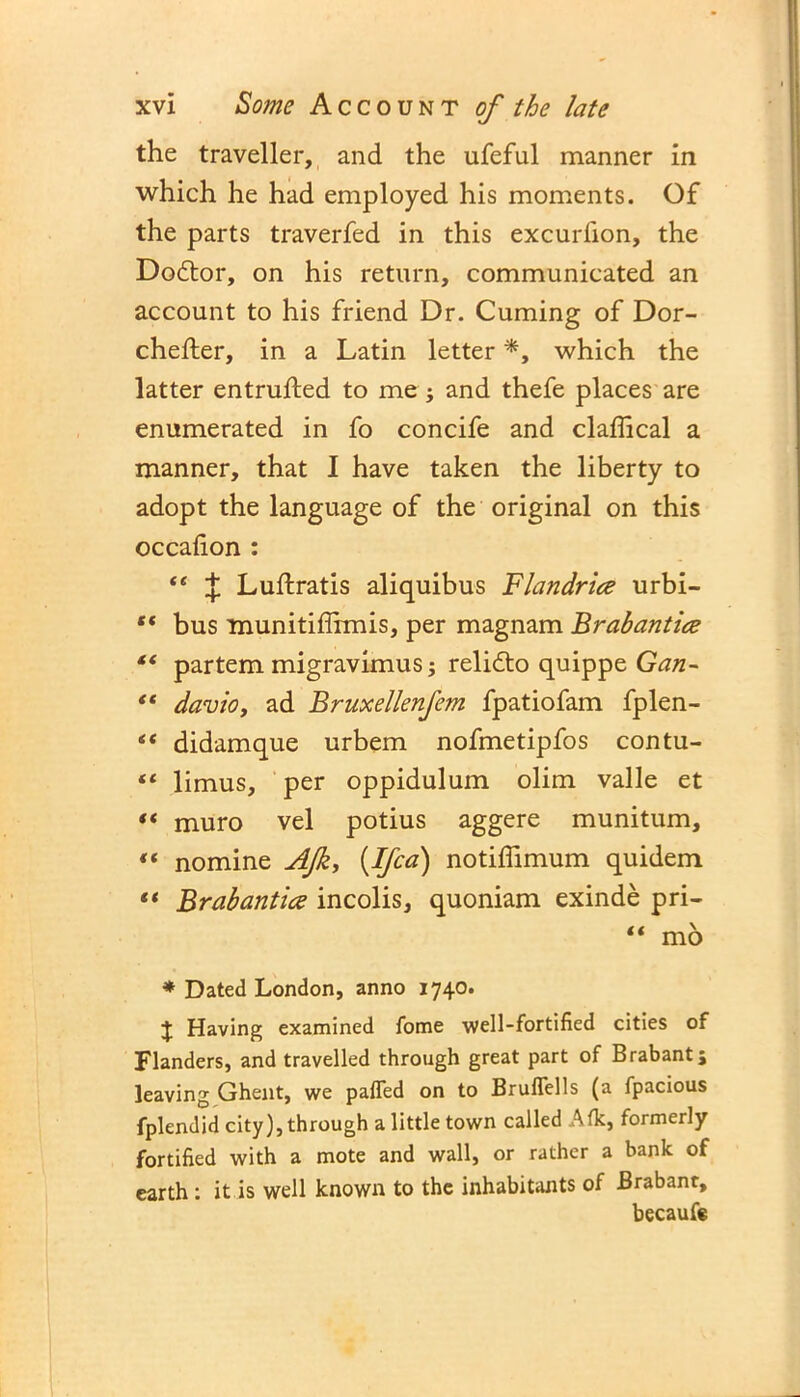 the traveller, and the ufeful manner in which he had employed his moments. Of the parts traverfed in this excurfion, the Dodtor, on his return, communicated an account to his friend Dr. Cuming of Dor- chefler, in a Latin letter *, which the latter entrufted to me ; and thefe places are enumerated in fo concife and claffical a manner, that I have taken the liberty to adopt the language of the original on this occafion : “ { Luftratis aliquibus Flandrice urbi- “ bus munitiffirmis, per magnam Brabantice “ partem migravimus; relidto quippe Gan- “ davio, ad Bruxellenfem fpatiofam fplen- “ didam que urbem nofmetipfos contu- “ limus, per oppidulum olim valle et “ muro vel potius aggere munitum, « nomine AJk, (.Ifca) notiffimum quidem “ Brabantice incolis, quoniam exinde pri- “ mo * Dated London, anno 1740. J Having examined fome well-fortified cities of Flanders, and travelled through great part of Brabant; leaving Ghent, we paffed on to Bruflells (a fpacious fplendid city), through a little town called Afk, formerly fortified with a mote and wall, or rather a bank of earth: it is well known to the inhabitants of Brabant, becaufe