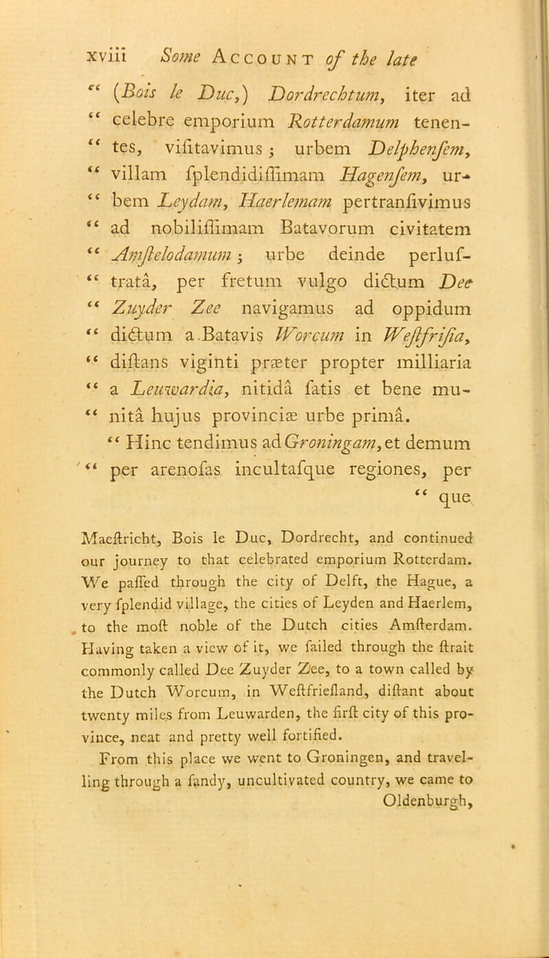 {Bois le Due,) Dordrechtum, iter ad celebre emporium Rotterdamum tenen- “ tes, vilitavimus ; urbem Delphenfem, “ villam fplendidiflimam Hagenfe?n, ur-* <( bem Ley dam, llaerlemam pertranfivimus “ ad nobiliffimam Batavorum civitatem <e Amfelodamum • urbe deinde perluf- “ trata, per fretum vulgo didtum Dee “ Zuyder Zee navigamus ad oppidum “ didtum a. Batavis Wor cum in Weflfrijia, “ diftans viginti prater propter milliaria “ a Leuwardia, nitida latis et bene mu- “ nita hujus provincias urbe prima. “ Hinc tendimus 2.&Gro?iinga?n,zt demum per arenofas incultafque regiones, per “ que Maeltricht, Bois le Duc, Dordrecht, and continued our journey to that celebrated emporium Rotterdam. We palled through the city of Delft, the Hague, a very fplendid village, the cities of Leyden and Haerlem, to the mod noble of the Dutch cities Amfterdam. Having taken a view of it, we failed through the ftrait commonly called Dee Zuyder Z'ee, to a town called by the Dutch Worcum, in Weftfriefland, diftant about twenty miles from Leuwarden, the firft city of this pro- vince, neat and pretty well fortified. From this place we went to Groningen, and travel- ling through a fandy, uncultivated country, we came to Oldenburgh,
