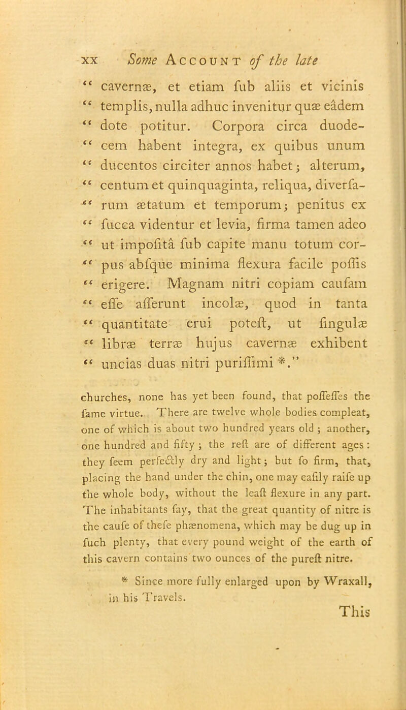 “ cavernae, et etiam fub aliis et vicinis “ templis, nulla adhuc invenitur quae eadem “ dote potitur. Corpora circa duode- “ cem habent integra, ex quibus unum “ ducentos circiter annos habet; alterum, <c centum et quinquaginta, reliqua, diverfa- “ rum aetatum et temporum; penitus ex “ fucca videntur et levia, firma tamen adeo “ ut impolita fub capite manu totum cor- “ pus ablque minima flexura facile poliis l( erigere. Magnam nitri copiam caufam “ elfe afferunt incolas, quod in tanta “ quantitate erui poteft, ut fingulze “ librae terrae hujus cavernae exhibent “ uncias duas nitri purillimi churches, none has yet been found, that poffeffes the fame virtue. There are twelve whole bodies compleat, one of which is about two hundred years old ; another, one hundred and fifty ; the reft are of different ages : they feem perfectly dry and light; but fo firm, that, placing the hand under the chin, one may eaiily raife up the whole body, without the leaft flexure in any part. The inhabitants fay, that the great quantity of nitre is the caufe of thefe phaenomena, which may be dug up in fuch plenty, that every pound weight of the earth of this cavern contains two ounces of the pureft nitre. * Since more fully enlarged upon by Wraxall, in his Travels. This
