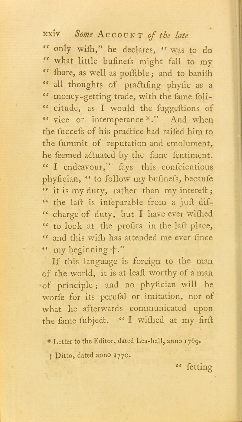 te only wifh,” he declares, “ was to do “ what little bulinefs might fall to my “ fihare, as well as poflible; and to banifh i( all thoughts of pra6h.fing phyfic as a te money-getting trade, with the fame foli- <e citude, as I would the fuggeftions of vice or intemperance*.” And when the fuccefs of his practice had raifed him to the fummit of reputation and emolument, he feemed a&uated by the fame fentiment. te I endeavour,” fays this confcientious phyfician, “ to follow my bufinefs, becaufe “ it is my duty, rather than my intereft; “ the laft is infeparable from a juft dif- tc charge of duty, but I have ever wiflied to look at the profits in the laft place, “ and this with has attended me ever lince my beginning -f*.” If this language is foreign to the man of the world, it is at leaft worthy of a man of principle; and no phyfician will be worfe for its perufal or imitation, nor of Avhat he afterwards communicated upon the fame fubjeft. “ I wiflied at my firft * Letter to the Editor, dated Lea-hall, anno 1769. Ditto, dated anno 1770. te fetting