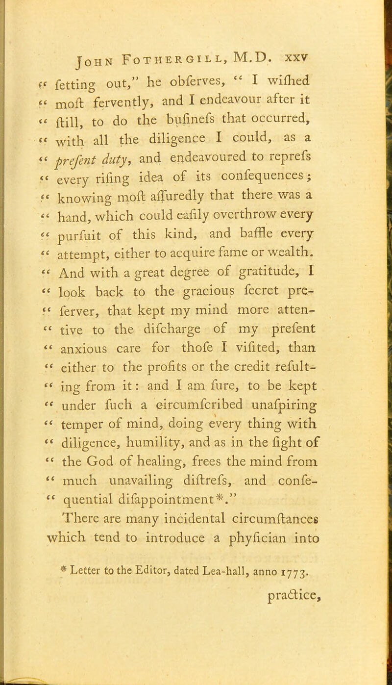 fc fetting out,” he obferves, “ I wifhed “ moft fervently, and I endeavour after it “ ftill, to do the bufmefs that occurred, « with all the diligence I could, as a <£ prefent duty, and endeavoured to rep refs “ every rifing idea of its confequences; “ knowing moft afluredly that there was a “ hand, which could eafily overthrow every << purfuit of this kind, and baffle every “ attempt, either to acquire fame or wealth. “ And with a great degree of gratitude, I “ look back to the gracious fecret pre- «* ferver, that kept my mind more atten- “ tive to the difcharge of my prefent “ anxious care for thofe I vifited, than “ either to the profits or the credit refult- “ ing from it: and I am fure, to be kept “ under fuch a eircumfcribed unafpiring “ temper of mind, doing every thing with “ diligence, humility, and as in the fight of the God of healing, frees the mind from te much unavailing diftrefs, and confe- “ quential difappointment*.” There are many incidental circumftances which tend to introduce a phyfician into * Letter to the Editor, dated Lea-hall, anno 1773. practice.