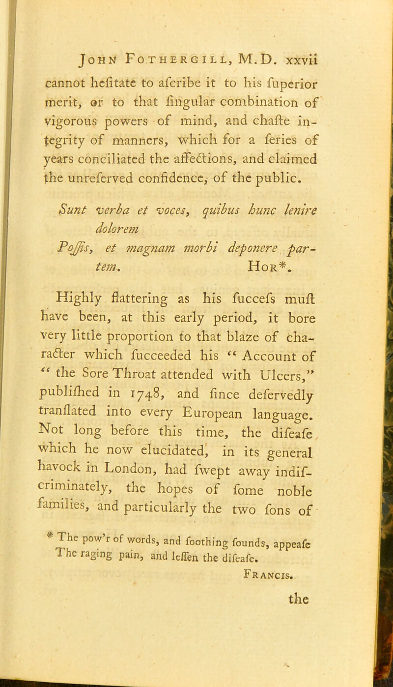 cannot hcfltate to afcribe it to his fuperior merit, or to that lingular combination of vigorous powers of mind, and chafte in- tegrity of manners, which for a feries of years conciliated the affections, and claimed the unrefcrved confidence, of the public. Sunt verba et voces, quibus hunc lenire dolorem PoJJis, et magnam morbi deponere par- tem. Hor*. Highly flattering as his fuccefs mull have been, at this early period, it bore very little proportion to that blaze of cha- racter which fucceeded his “ Account of “ the Sore Throat attended with Ulcers,’* publifhed in 1748, and fince defervedly tranflated into every European language. Not long before this time, the difeafe which he now elucidated, in its general havock in London, had fwept away indif- criminately, the hopes of fome noble families, and particularly the two fons of * The P°w’r of words, and Toothing founds, appcafc The raging pain, and le/Ten the difeafe. Francis.