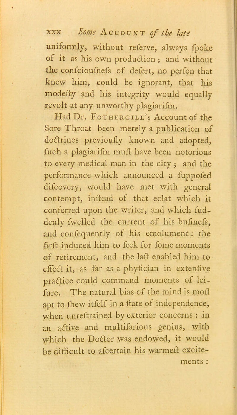 uniformly, without referve, always fpoke of it as his own production; and without the confcioufnefs of defert, no perfon that knew him, could be ignorant, that his modefty and his integrity would equally revolt at any unworthy plagiarifm. Had Dr. Fothergill’s Account of the Sore Throat been merely a publication of doCtrines previously known and adopted, fuch a plagiarifm mud: have been notorious to every medical man in the city ; and the performance which announced a fuppofed difcovery, would have met with general contempt, indead of that eclat which it conferred upon the writer, and which fud- denly dwelled the current of his bufinefs, and confequently of his emolument: the fird induced him to feek for fome moments of retirement, and the lad: enabled him to effeCt it, as far as a phydcian in ex ten-five practice could command moments of lei- fure. The natural bias of the mind is moil apt to Ihew itfelf in a flate of independence, when unreftrained by exterior concerns : in an aCtive and multifarious genius, with which the DoCtor was endowed, it would be difficult to afcertain his warmed: excite- ments :