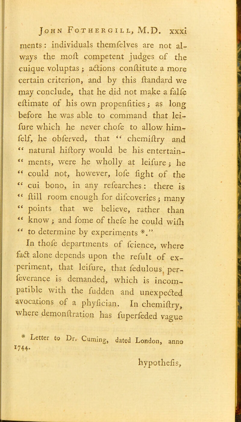 ments : individuals themfelves are not al- ways the moft competent judges of the cuique voluptas ; addons conhitute a more certain criterion, and by this ftandard we may conclude, that he did not make a falfe ehimate of his own propenlities; as long before he was able to command that lei— fure which he never chofe to allow him- felf, he obferved, that “ chemiftry and “ natural hihory would be his entertain- “ ments, were he wholly at leifure he “ could not, however, lofe light of the “ cui bono, in any refearches: there is <c hill room enough for difcoverics; many “ points that we believe, rather than “ know; and fome of thefe he could wilh “ to determine by experiments In thofe departments of fcience, where fad alone depends upon the refult of ex- penment, that leifure, that fedulous per- ieverance is demanded, which is incom- patible with the fudden and unexpeded avocations of a phylician. In chemihry, where demonhration has fuperfeded vague Letter to Dr, Cuming, dated London, anno J744* hypothelis.