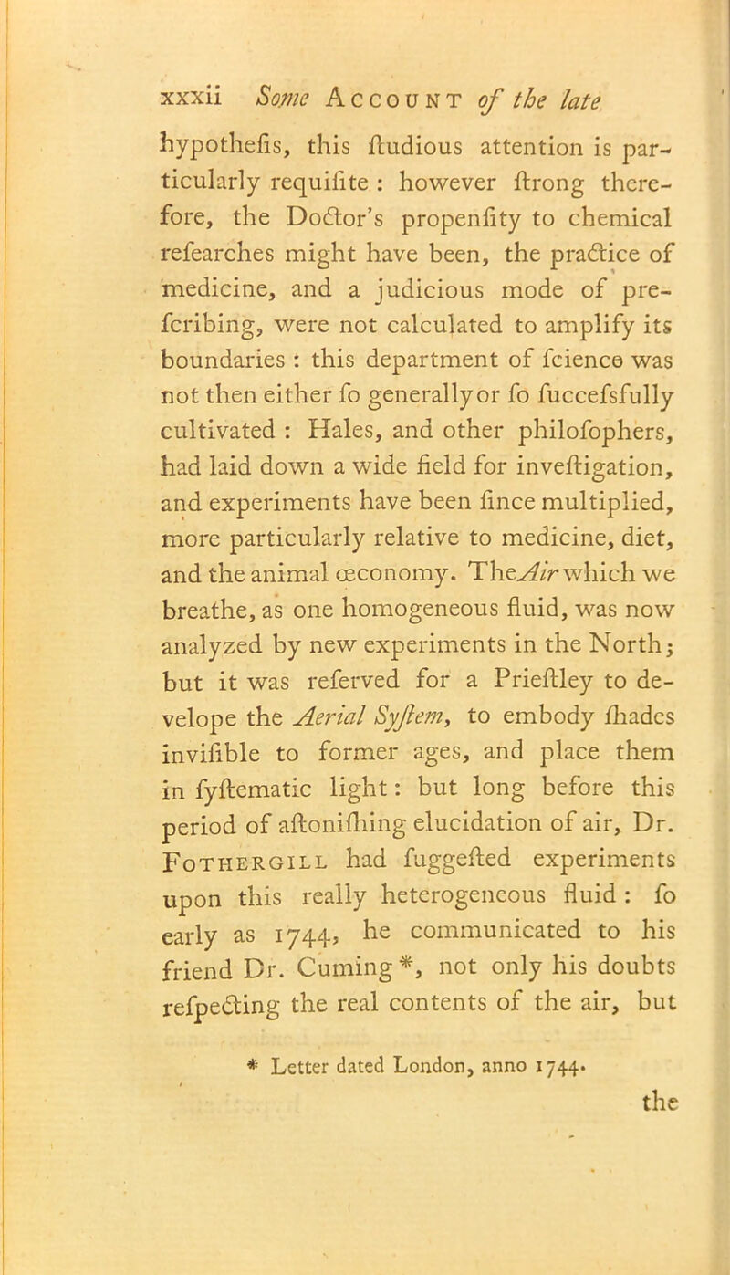 hypothecs, this fludious attention is par- ticularly requifite : however ftrong there- fore, the Dodtor’s propenfity to chemical refearches might have been, the practice of medicine, and a judicious mode of pre- fcribing, were not calculated to amplify its boundaries : this department of fcience was not then either fo generally or fo fuccefsfully cultivated : Hales, and other philofophers, had laid down a wide field for inveftigation, and experiments have been fince multiplied, more particularly relative to medicine, diet, and the animal aeconomy. The Air which we breathe, as one homogeneous fluid, was now analyzed by new experiments in the North; but it was referved for a Prieftley to de- velop e the Aerial Syjlem, to embody fhades invifible to former ages, and place them in fyflematic light: but long before this period of aftonifhing elucidation of air. Dr. Fothergill had fuggefted experiments upon this really heterogeneous fluid : fo early as 1744, he communicated to his friend Dr. Cuming*, not only his doubts refpe&ing the real contents of the air, but * Letter dated London, anno 1744.