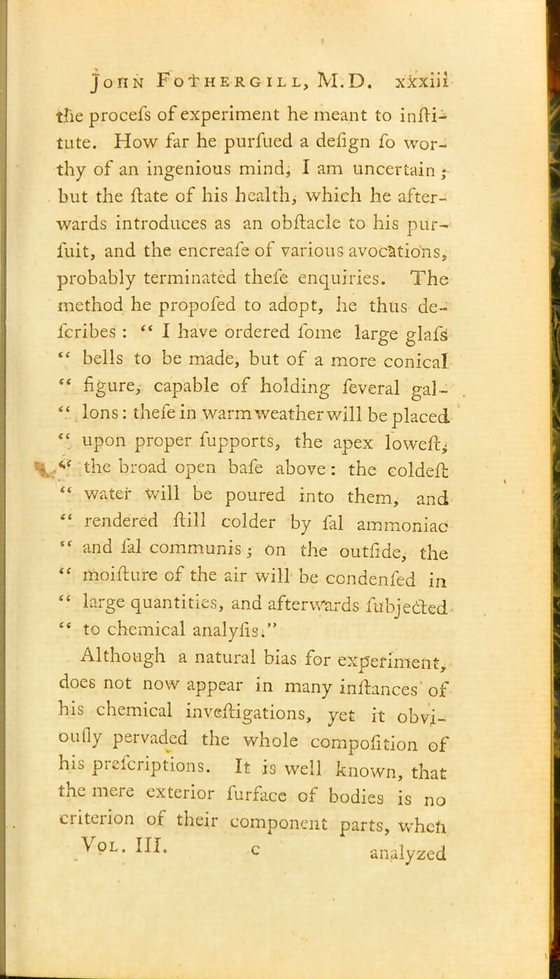 tfie procefs of experiment he meant to infli- tute. How far he purfued a defign fo wor- thy of an ingenious mind, I am uncertain ; but the flate of his health, which he after- wards introduces as an obflacle to his pur- fuit, and the encreafe of various avocations, probably terminated thefe enquiries. The method he propofed to adopt, he thus de- fcribes : “I have ordered fome large glafsi “ bells to be made, but of a more conical “ figure, capable of holding feveral gal- “ Ions: thefe in warm weather will be placed “ upon proper fupports, the apex lowed* the broad open bafe above: the coldefh “ water Will be poured into them, and “ rendered flill colder by fal ammoniac “ and fal communis 3 on the outfide, the “ moiflure of the air will be condenfed in “ large quantities, and afterwards fubjecled £< to chemical analyfis;” Although a natural bias for experiment, docs not now appear in many inflances of his chemical invefligations, yet it obvf- 011 fly peivaded the whole compofition of his preicriptions. It is well known, that the mere exterior furface of bodies is no ciiteiion of their component parts, whcli \ol. Ill, c analyzed