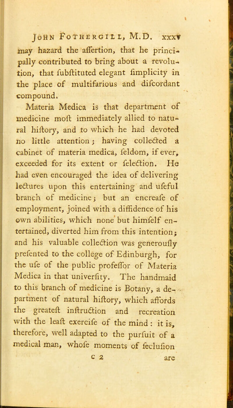 ■■■ may hazard the aflertion, that he princi- pally contributed to bring about a revolu- the place of multifarious and difcordant compound. Materia Medica is that department of medicine moft immediately allied to natu- ral hiftory, and to which he had devoted no little attention; having collected a cabinet of materia medica, feldom, if ever, exceeded for its extent or feledtion. He had even encouraged the idea of delivering lectures upon this entertaining and ufeful branch of medicine ; but an encreafe of employment, joined with a diffidence of his own abilities, which none but himfelf en- tertained, diverted him from this intention; and his valuable collection was generoufly prefented to the college of Edinburgh, for the ufe of the public profeffor of Materia Medica in that univerfity. The handmaid to this branch of medicine is Botany, a de- partment of natural hiftory, which affords the greateft inftruCtion and recreation, with the leaft exercife of the mind : it is, therefore, well adapted to the purfuit of a medical man, whofe moments of feclufion