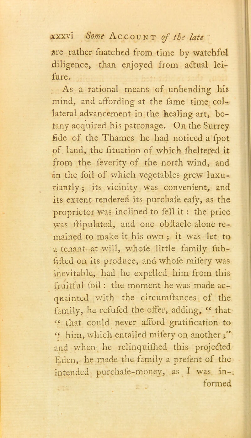 are rather fnatchcd from time by watchful diligence, than enjoyed from adtual lei— fure. As a rational means of unbending his mind, and affording at the fame time col- lateral advancement in the healing art, bo- tany acquired his patronage. On the Surrey fide of the Thames he had noticed a fpot of land, the fituation of which fheltered it from the feverity of the north wind, and dn the foil of which vegetables grew luxu- riantly; its vicinity was convenient, and its extent rendered its purchafe eafy, as the proprietor was inclined to fell it: the price was ftipulated, and one obftacle alone re- mained to make it his own ; it was let to a tenant at will, whofe little family fub- fifted on its produce, and whofe mifery was inevitable, had he expelled him from this fruitful foil: the moment he was made ac- quainted with the circumftances of the family, he refufed the offer, adding, “ that “ that could never afford gratification to “ him, which entailed mifery on another f and when he relinquifhed this projected Eden, he made the family a prelent of the intended purchafe-money, as I was in-. formed
