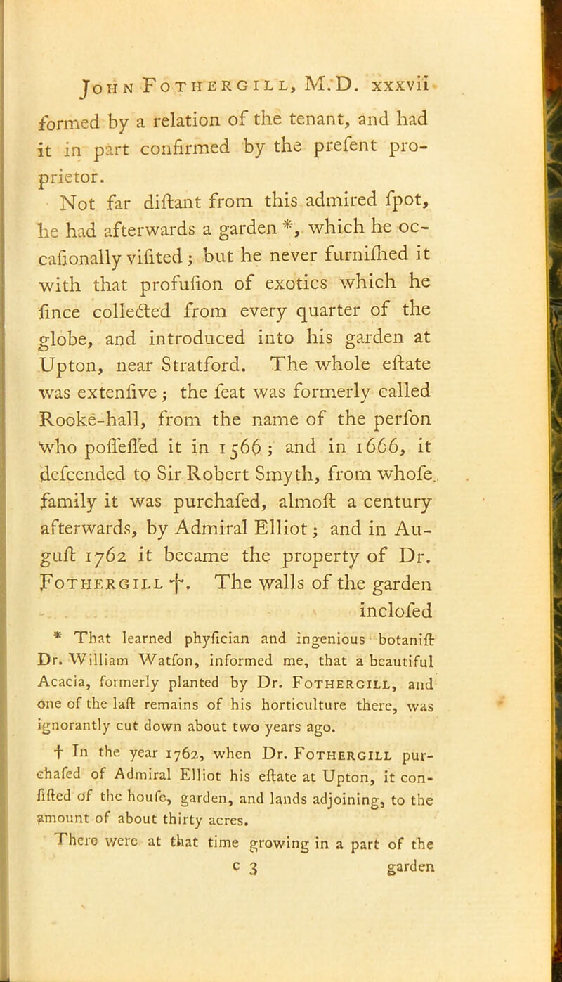 formed by a relation of the tenant, and had it in part confirmed by the prefent pro- prietor. Not far diftant from this admired fpot, he had afterwards a garden *, which he oc- cafionally vifited; but he never furniihed it with that profufion of exotics which he fince collected from every quarter of the globe, and introduced into his garden at Upton, near Stratford. The whole eftate was exteniive; the feat was formerly called Rooke-hall, from the name of the perfon who poffefled it in 15665 and in 1666, it defcended to Sir Robert Smyth, from whofe. family it was purchafed, almoft a century afterwards, by Admiral Elliot; and in Au- gufi: 1762 it became the property of Dr. JFothergill-f-. The walls of the garden inclofed * That learned phyfician and ingenious botanift Dr. William Watfon, informed me, that a beautiful Acacia, formerly planted by Dr. Fothergill, and one of the laft remains of his horticulture there, was ignorantly cut down about two years ago. + In the year 1762, when Dr. Fothergill pur- chafed of Admiral Elliot his eftate at Upton, it con- fided of the houfe, garden, and lands adjoining, to the amount of about thirty acres. I here were at that time growing in a part of the c 3 garden