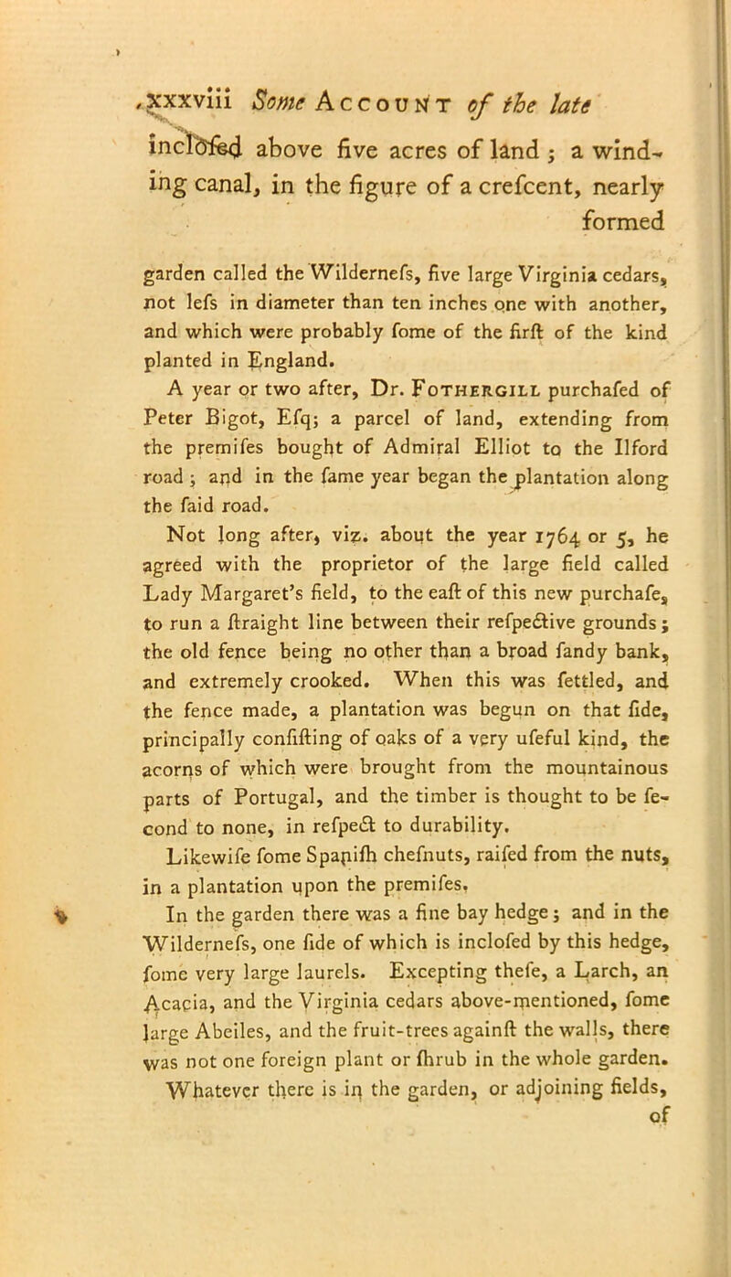 > /xxxviii Some Account of the late inclofe4 above five acres of land ; a wind- ing canal, in the figure of a crefcent, nearly- formed garden called the Wildernefs, five large Virginia cedars, not lefs in diameter than ten inches one with another, and which were probably fome of the firft of the kind planted in England. A year or two after, Dr. Fothergill purchafed of Peter Bigot, Efq; a parcel of land, extending from the premifes bought of Admiral Elliot to the Ilford road ; and in the fame year began the plantation along the faid road. Not long after, viz. about the year 1764 or 5, he agreed with the proprietor of the large field called Lady Margaret’s field, to the eaft of this new purchafe, to run a ftraight line between their refpedlive grounds; the old fence being no other than a broad fandy bank, and extremely crooked. When this was fettled, and the fence made, a plantation was begun on that fide, principally confifting of oaks of a very ufeful kind, the acoms of which were brought from the mountainous parts of Portugal, and the timber is thought to be fe- cond to none, in refpedt to durability. Likewife fome Spapifh chefnuts, raifed from the nuts, in a plantation upon the premifes. ^ In the garden there was a fine bay hedge; and in the Wildernefs, one fide of which is inclofed by this hedge, fome very large laurels. Excepting thefe, a Larch, an Acacia, and the Virginia cedars above-mentioned, fome large Abeiles, and the fruit-trees againft the walls, there was not one foreign plant or fhrub in the whole garden. Whatever there is ip the garden, or adjoining fields, of