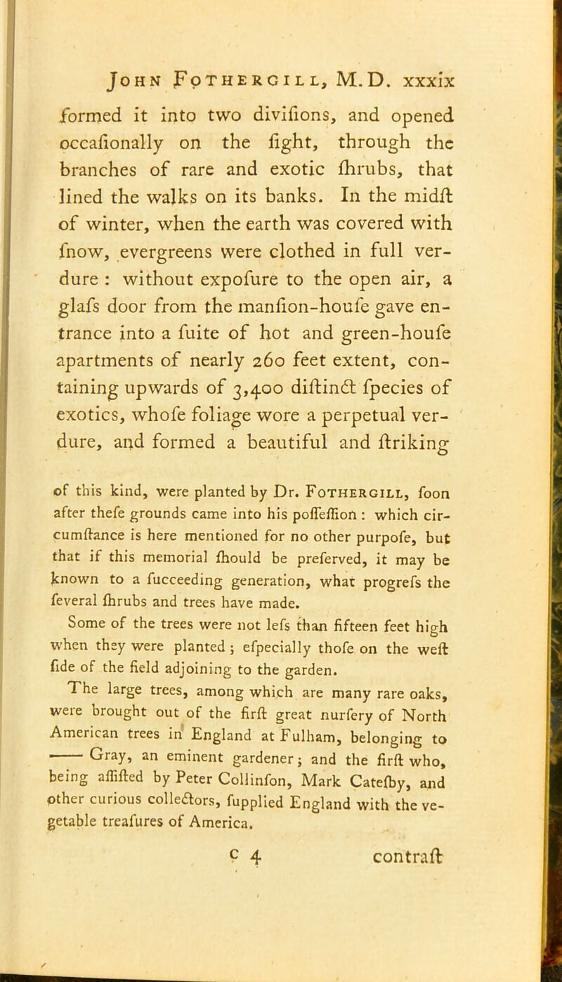 formed it into two divifions, and opened occafionally on the fight, through the branches of rare and exotic fhrubs, that lined the walks on its banks. In the midfl of winter, when the earth was covered with fnow, evergreens were clothed in full ver- dure : without expofure to the open air, a glafs door from the manfion-houfe gave en- trance into a fuite of hot and green-houfe apartments of nearly 260 feet extent, con- taining upwards of 3,400 diftindt fpecies of exotics, whofe foliage wore a perpetual ver- dure, and formed a beautiful and flriking of this kind, were planted by Dr. Fothergill, foon after thefe grounds came into his poffeffion: which cir- cumftance is here mentioned for no other purpofe, but that if this memorial fhould be preferved, it may be known to a fucceeding generation, what progrefs the feveral fhrubs and trees have made. Some of the trees were not lefs than fifteen feet high when they were planted ; efpecially thofe on the weft fide of the field adjoining to the garden. The large trees, among which are many rare oaks, were Drought out of the firft great nurfery of North American trees in England at Fulham, belonging to Gray, an eminent gardener; and the firft who, being affifted by Peter Collinfon, Mark Catefby, and other curious colleftors, fupplied England with the ve- getable treafures of America.