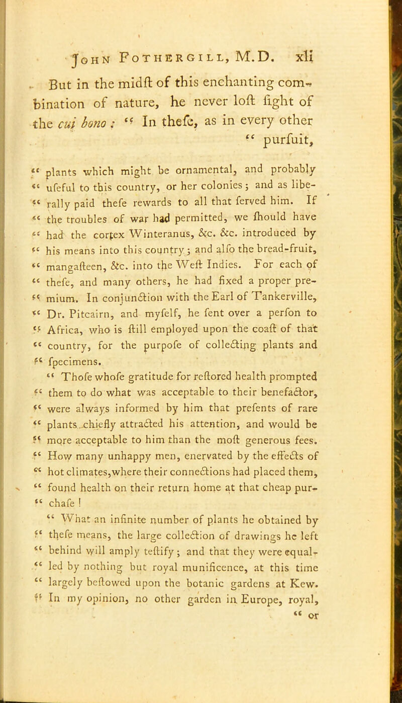 But in the midft of this enchanting com- bination of nature, he never loft fight of the cut bono : In thefe, as in every other “ purfuit, • » 1 <c plants which might be ornamental, and probably «« ufeful to this country, or her colonies; and as libe— 4C rally paid thefe rewards to all that ferved him. If « the troubles of war had permitted, we Ihould have 4‘ had the corfex Winteranus, &c. Sec. introduced by his means into this country; and alfo the bread-fruit, mangafteen, Stc. into the Weft Indies. For each of “ thefe, and many others, he had fixed a proper pre- mium. In conjunction with the Earl of Tankerville, « Dr. Pitcairn, and myfelf, he fent over a perfon to ‘•c Africa, who is ftill employed upon the coaft of that « country, for the purpofe of collecting plants and P4 fpecimens. “ Thofe whofe gratitude for reftored health prompted ec them to do what was acceptable to their benefaCtor, “ were always informed by him that prefents of rare 44 plants.chiefly attracted his attention, and would be ?* mqre acceptable to him than the moft generous fees. tc How many unhappy men, enervated by the effects of cc hot climates,where their connexions had placed them, v “ found health on their return home at that cheap pur- “ chafe ! “ What an infinite number of plants he obtained by f* thefe means, the large colleXion of drawings he left il behind will amply teftify; and that they wereequal- iC led by nothing but royal munificence, at this time “ largely beflowed upon the botanic gardens at Kew. In my opinion, no other garden in Europe, royal, tc or