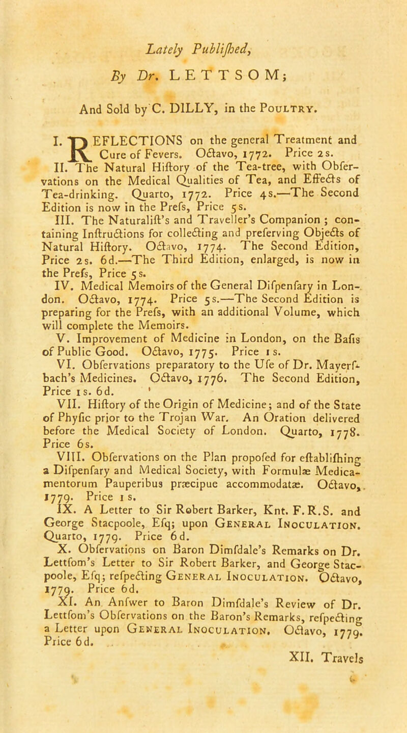 Lately PubliJIjedy By Dr. L E T T S O M; And Sold by C. D1LLY, in the Poultry. I. T) EFLECTIONS on the general Treatment and Cure of Fevers. O&avo, 1772. Price 2 s. II. The Natural Hiftory of the Tea-tree, with Obfer- vations on the Medical Qualities of Tea, and Effects of Tea-drinking. Quarto, 1772. Price 4s.—The Second Edition is now in the Prefs, Price 5 s. III. The Naturalift’s and Traveller’s Companion ; con- taining Inftru&ions for collecting and preferving Objects of Natural Hiftory. Octavo, 1774. The Second Edition, Price 2 s. 6d.—The Third Edition, enlarged, is now in the Prefs, Price 5 s. IV. Medical Memoirs of the General Difpenfary in Lon- don. Octavo, 1774. Price 5 s.—The Second Edition is preparing for the Prefs, with an additional Volume, which will complete the Memoirs. V. Improvement of Medicine in London, on the Bafts of Public Good. Odtavo, 1775. Price is. VI. Obfervations preparatory to the Ufe of Dr. Mayerf- bach’s Medicines. Octavo, 1776. The Second Edition, Price is. 6d. ' VII. Hiftory of the Origin of Medicine; and of the State of Phyftc prior to the Trojan War. An Oration delivered before the Medical Society of London. Quarto, 1778. Price 6 s. VIII. Obfervations on the Plan propofed for eftablifhing a Difpenfary and Medical Society, with Formulae Medica- mentorum Pauperibus praecipue accommodatae. Octavo, 1779. Price i s. IX. A Letter to Sir Robert Barker, Knt. F.R.S. and George Stacpoole, Efq; upon General Inoculation. Quarto, 1779. Price 6d. X. Obfervations on Baron Dimfdale’s Remarks on Dr. Lettfom’s Letter to Sir Robert Barker, and George Stac- poole, Efq; reflecting General Inoculation. Octavo, 1779. Price 6d. XI. An Anfwer to Baron Dimfdale’s Review of Dr. Lettfom’s Obfervations on the Baron’s Remarks, refpecting a Letter upon General Inoculation. Octavo, ma. Price 6d. XII. Travels