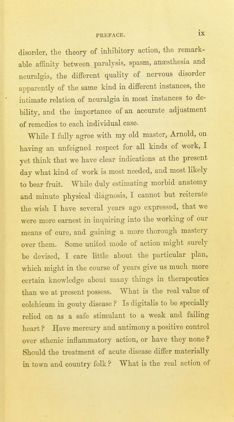 disorder, the theory of inhibitory action, the remark- able affinity between paralysis, spasm, ansesthesia and neuralgia, the different quality of nervous disorder apparently of the same kind in different instances, the intimate relation of neuralgia in most instances to de- bility, and the importance of an accurate adjustment of remedies to each individual case. While I fully agree with my old master, Arnold, on having an unfeigned respect for all kinds of work, I yet think that we have clear indications at the present day what kind of work is most needed, and most likely to bear fruit. While duly estimating morbid anatomy and minute physical diagnosis, I cannot but reiterate the wish I have several years ago expressed, that we were more earnest in inquiring into the working of our means of cure, and gaining a more thorough mastery over them. Some united mode of action might surely be devised, I care little about the particular plan, which might in the course of years give us much more certain Imowledge about many things in therapeutics than we at present possess. What is the real value of colchicum in gouty disease ? Is digitalis to be specially relied on as a safe stimulant to a weak and failing heart ? Have mercury and antimony a positive control over sthenic inflammatory action, or have they none ? Should the treatment of acute disease differ materially in town and country folk ? What is the real action of