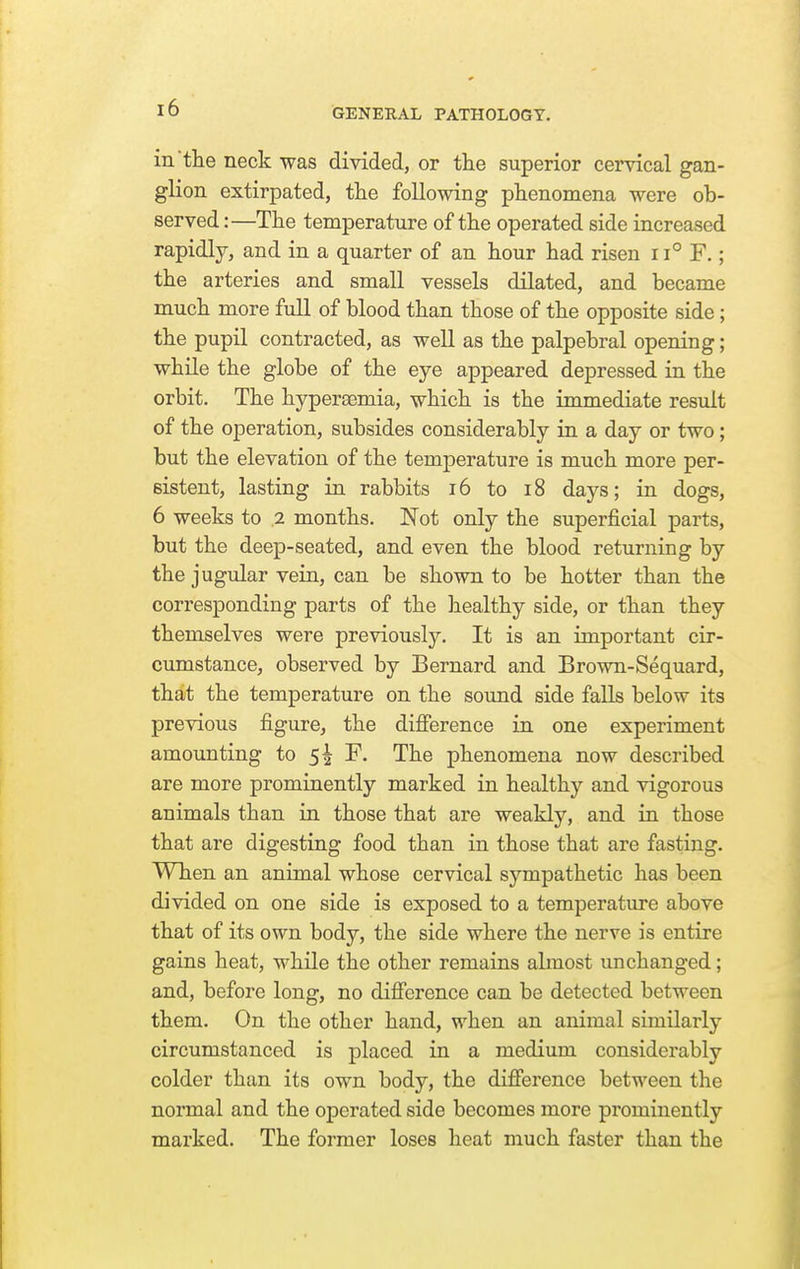 in the neck was divided, or the superior cervical gan- gKon extirpated, the following phenomena were ob- served:—The temperature of the operated side increased rapidly, and in a quarter of an hour had risen 11° F.; the arteries and small vessels dilated, and became much more full of blood than those of the opposite side; the pupil contracted, as well as the palpebral opening; while the globe of the eye appeared depressed in the orbit. The hypersemia, which is the immediate result of the operation, subsides considerably in a day or two; but the elevation of the temperature is much more per- sistent, lasting in rabbits i6 to i8 days; in dogs, 6 weeks to .2 months. Not only the superficial parts, but the deep-seated, and even the blood returning by the jugular vein, can be shown to be hotter than the corresponding parts of the healthy side, or than they themselves were previously. It is an important cir- cumstance, observed by Bernard and Brown-Sequard, that the temperature on the sound side falls below its previous figure, the difference in one experiment amounting to sh The phenomena now described are more prominently marked in healthy and vigorous animals than in those that are weakly, and in those that are digesting food than in those that are fasting. When an animal whose cervical sympathetic has been divided on one side is exposed to a temperature above that of its own body, the side where the nerve is entire gains heat, while the other remains abnost unchanged; and, before long, no difference can be detected between them. On the other hand, when an animal similarly circumstanced is placed in a medium considerably colder than its own body, the difference between the normal and the operated side becomes more prominently marked. The former loses heat much faster than the