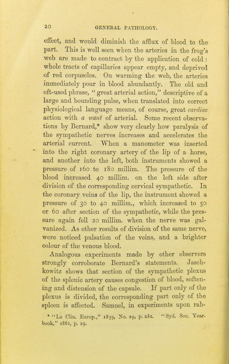 effect, and would diminisTi the afflux of blood to the part. This is well seen when the arteries in the frog's web are made to contract by the application of cold : whole tracts of capillaries appear empty, and deprived of red corpuscles. On warming the web, the arteries immediately pour in blood abundantly. The old and oft-used phrase,  great arterial action, descriptive of a large and bounding pulse, when translated into correct physiological language means, of course, great cardiac action with a want of arterial. Some recent observa- tions by Bernard,* show very clearly how paralysis of the sympathetic nerves increases and accelerates the arterial current. When a manometer was inserted into the right coronary artery of the lip of a horse, and another into the left, both instruments showed a pressure of 160 to 180 millim. The pressure of the blood increased 40 millim. on the left side after division of the corresponding cervical sympathetic. In the coronary veins of the lip, the instrument showed a pressure of 30 to 40 millim., which increased to 50 or 60 after section of the sympathetic, while the pres- sure again fell 20 millim. when the nerve was gal- vanized. As other results of division of the same nerve, were noticed pulsation of the veins, and a brighter colour of the venous blood. Analogous experiments made by other observers strongly corroborate Bernard's statements. Jasch- kowitz shows that section of the sympathetic plexus of the splenic artery causes congestion of blood, soften- ing and distension of the capsule. If part only of the plexus is divided, the corresponding part only of the spleen is affected. Samuel, in experiments upon rab- • La CUn. Europ., 1859, No, 29, p. 282. Syd. Soc. Year- book, 1861, p. 29.