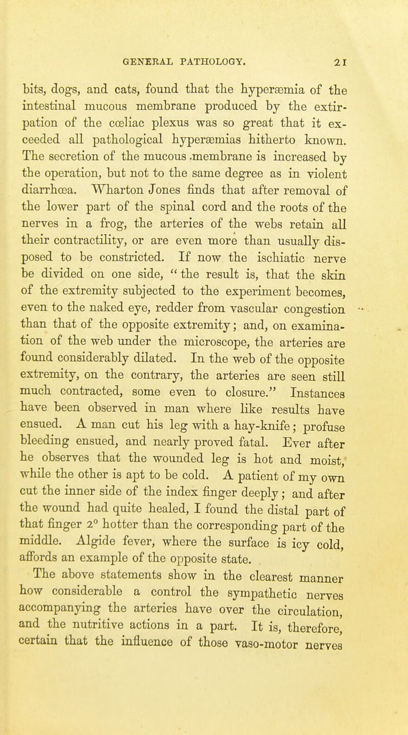 bits, dogs, and cats, found that the hyperaemia of the intestinal mucous membrane produced by the extir- pation of the cceliac plexus was so great that it ex- ceeded aU pathological hypersemias hitherto known. The secretion of the mucous .membrane is increased by the operation, but not to the same degree as in violent diarrhoea. Wharton Jones finds that after removal of the lower part of the sjoinal cord and the roots of the nerves in a frog, the arteries of the webs retain all their contractility, or are even more than usually dis- posed to be constricted. If now the ischiatic nerve be divided on one side,  the result is, that the skia of the extremity subjected to the experiment becomes, even to the naked eye, redder from vascular congestion than that of the opposite extremity; and, on examina- tion of the web under the microscope, the arteries are found considerably dilated. In the web of the opposite extremity, on the contrary, the arteries are seen still much contracted, some even to closure. Instances have been observed in man where like results have ensued. A man cut his leg with a hay-knife; profuse bleeding ensued, and nearly proved fatal. Ever after he observes that the wounded leg is hot and moist,' while the other is apt to be cold. A patient of my own cut the inner side of the index finger deeply; and after the woimd had quite healed, I found the distal part of that finger 2° hotter than the corresponding part of the middle. Algide fever, where the surface is icy cold, affords an example of the opposite state. The above statements show in the clearest manner how considerable a control the sympathetic nerves accompanying the arteries have over the circulation, and the nutritive actions in a part. It is, therefore, certain that the influence of those vaso-motor nerves