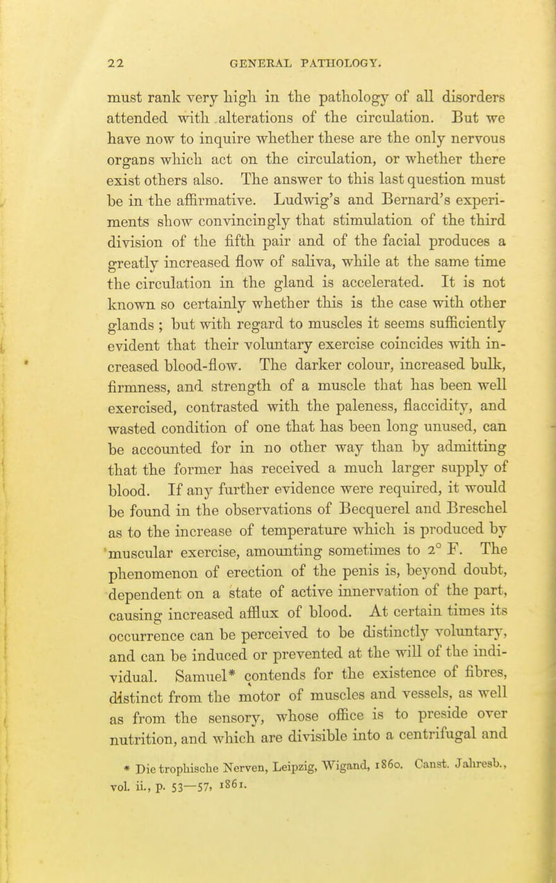 must rank very liigh. in the pathology of all disorders attended with alterations of the circulation. But we have now to inquire whether these are the only nervous organs which act on the circulation, or whether there exist others also. The answer to this last question must be in the affirmative. Ludwig's and Bernard's experi- ments show convincingly that stimulation of the third division of the fifth pair and of the facial produces a greatly increased flow of saliva, while at the same time the circulation in the gland is accelerated. It is not known so certainly whether this is the case with other glands ; but with regard to muscles it seems sufficiently evident that their voluntary exercise coincides with in- creased blood-flow. The darker colour, increased bulk, firmness, and strength of a muscle that has been well exercised, contrasted with the paleness, flaccidity, and wasted condition of one that has been long unused, can be accounted for in no other way than by admitting that the former has received a much larger supply of blood. If any further evidence were required, it would be found in the observations of Becquerel and Breschel as to the increase of temperature which is produced by 'muscular exercise, amounting sometimes to 2° F. The phenomenon of erection of the penis is, beyond doubt, dependent on a state of active innervation of the part, causing increased afflux of blood. At certain times its occurrence can be perceived to be distinctly voluntary, and can be induced or prevented at the will of the indi- vidual. Samuel* contends for the existence of fibres, distinct from the motor of muscles and vessels, as well as from the sensory, whose office is to preside over nutrition, and which are divisible into a centrifugal and * Die trophische Nerven, Leipzig, Wigand, i860. Canst. Jahresb., vol. ii., p. 53—57, 1861.