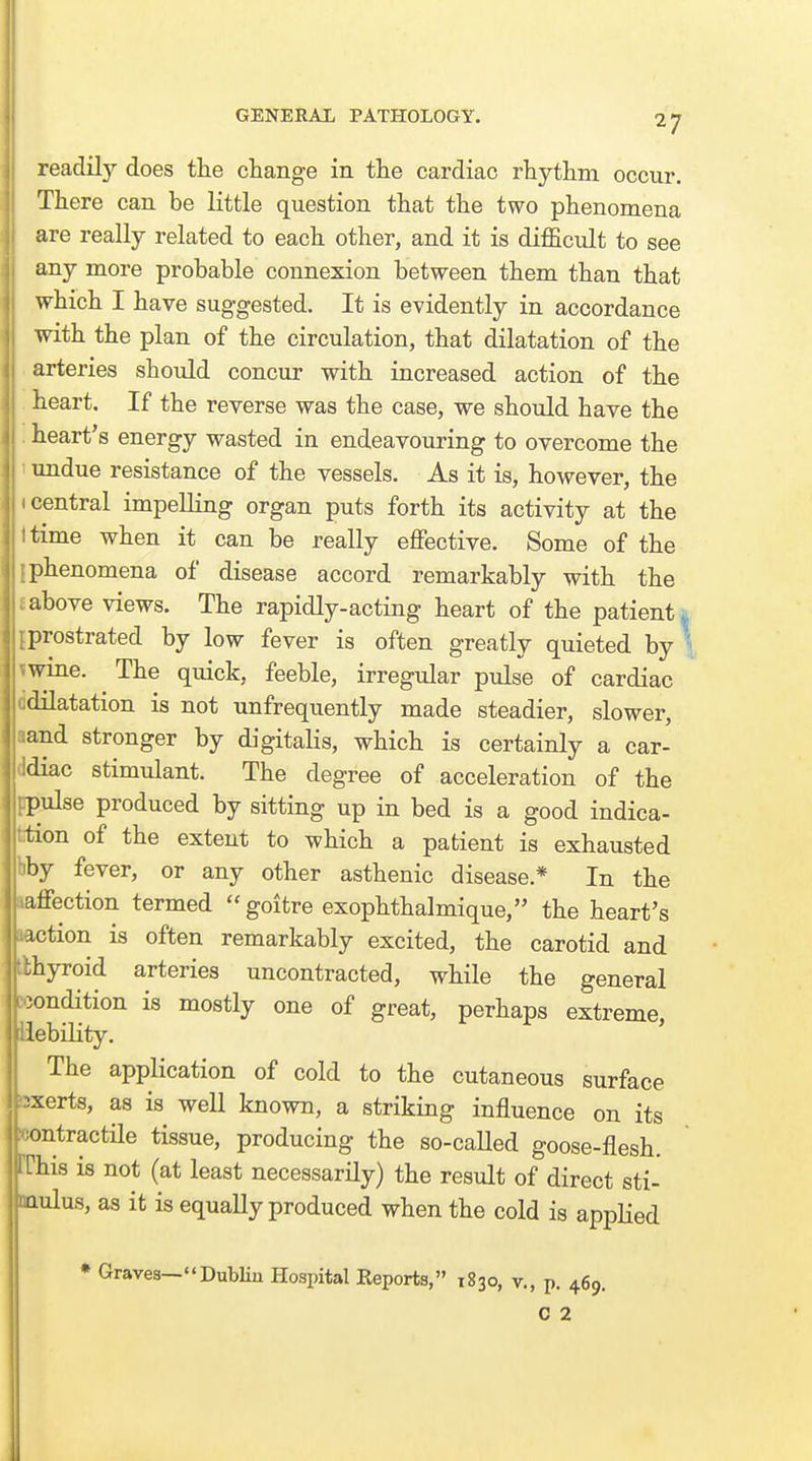 readily does the change in the cardiac rhythm occur. There can be little question that the two phenomena are really related to each other, and it is difficult to see any more probable connexion between them than that which I have suggested. It is evidently in accordance with the plan of the circulation, that dilatation of the arteries should concur with increased action of the heart. If the reverse was the case, we should have the . heart's energy wasted in endeavouring to overcome the ' undue resistance of the vessels. As it is, however, the • central impelling organ puts forth its activity at the I time when it can be really effective. Some of the iphenomena of disease accord remarkably with the Eabove views. The rapidly-acting heart of the patients iprostrated by low fever is often greatly quieted by ' vwine. The quick, feeble, irregular pulse of cardiac ddilatation is not unfrequently made steadier, slower, aand stronger by digitalis, which is certainly a car- ddiac stimulant. The degree of acceleration of the ppulse produced by sitting up in bed is a good indica- tition of the extent to which a patient is exhausted bby fever, or any other asthenic disease.* In the laffection termed  goitre exophthalmique, the heart's loction is often remarkably excited, the carotid and tkhyroid arteries uncontracted, while the general condition is mostly one of great, perhaps extreme, piebiHty. The application of cold to the cutaneous surface bxerts, as is well known, a striking influence on its icontractile tissue, producing the so-called goose-flesh, rrhis is not (at least necessarily) the result of direct sti- naulus, as it is equally produced when the cold is applied ♦ Graves—DubHu Hospital Reports, 1830, v., p. 469. 0 2