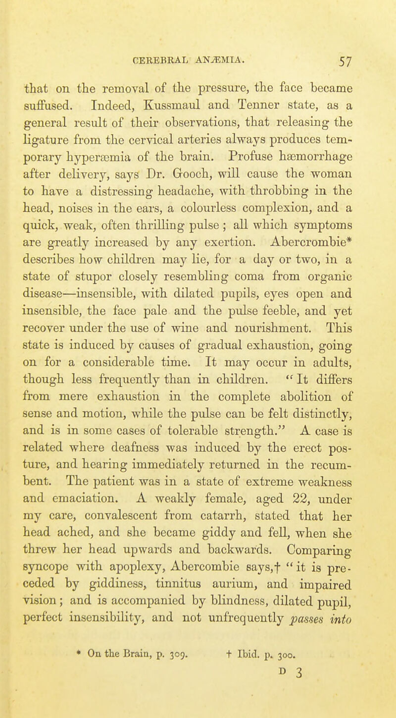 that on the removal of the pressure, the face became suffused. Indeed, Kussmaul and Tenner state, as a general result of their observations, that releasing the ligature from the cervical arteries always produces tem- porary hyperasmia of the brain. Profuse haemorrhage after delivery, says Dr. Gooch, will cause the woman to have a distressing headache, with throbbing in the head, noises in the ears, a colourless complexion, and a quick, weak, often thrilling pulse ; all which symptoms are greatly increased by any exertion. Abercrombie* describes how children may lie, for a day or two, in a state of stupor closely resembling coma from organic disease—insensible, with dilated pupils, eyes open and insensible, the face pale and the piJse feeble, and yet recover under the use of wine and nourishment. This state is induced by causes of gradual exhaustion, going on for a considerable time. It may occur in adults, though less frequently than in children.  It differs from mere exhaustion in the complete abolition of sense and motion, while the pulse can be felt distinctly, and is in some cases of tolerable strength. A case is related where deafness was induced by the erect pos- ture, and hearing immediately returned in the recum- bent. The patient was in a state of extreme weakness and emaciation. A weakly female, aged 22, under my care, convalescent from catarrh, stated that her head ached, and she became giddy and fell, when she threw her head upwards and backwards. Comparing syncope with apoplexy, Abercombie Bays,t it is pre- ceded by giddiness, tinnitus aurium, and impaired vision; and is accompanied by blindness, dilated pupil, perfect insensibility, and not unfrequently passes into * On the Brain, p. 309, t Ibid. p. 300.