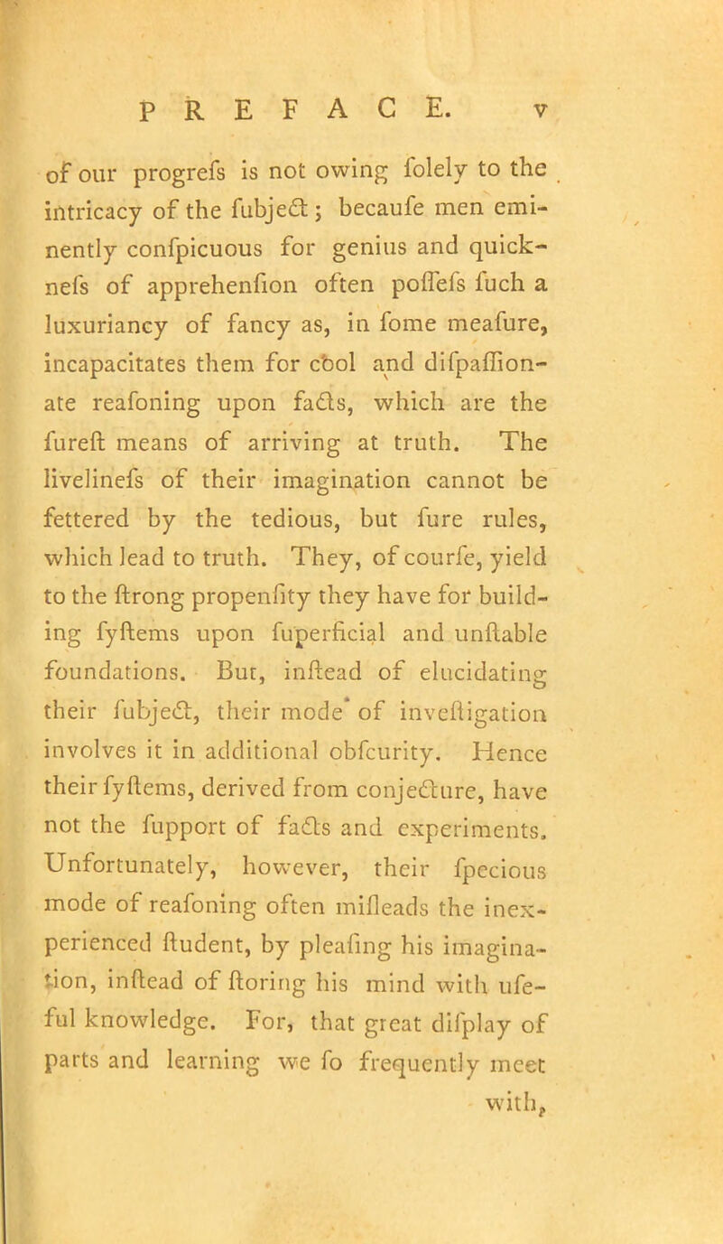 of our progrefs is not owing folely to the intricacy of the fubjedt; becaufe men emi- nently confpicuous for genius and quick- nefs of apprehenfion often poffefs fuch a luxuriancy of fancy as, in fome meafure, incapacitates them for cbol and difpaffion- ate reafoning upon fads, which are the fureft means of arriving at truth. The livelinefs of their imagination cannot be fettered by the tedious, but fure rules, which lead to truth. They, of courfe, yield to the ftrong propenfity they have for build- ing fyftems upon fu'perficial and unliable foundations. Bur, inftead of elucidating their fubjed, their mode of inveftigation involves it in additional obfcurity. Hence their fyftems, derived from conjecture, have not the fupport of fads and experiments. Unfortunately, however, their fpecious mode of reafoning often mifleads the inex- perienced ftudent, by pleafing his imagina- tion, inflead of ftoring his mind with ufe- ful knowledge. For, that great difplay of parts and learning we fo frequently meet with,