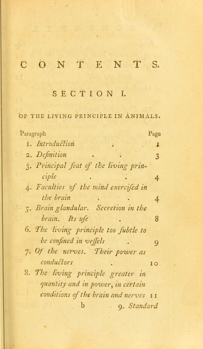 SECTION I. OF THE LIVING PRINCIPLE IN ANIMALS. Paragraph Page 1. Introduction . i 2. Definition . . 3 3. Principal feat of the living prin- ciple . . 4 4. Faculties of the mind exercifed in the brain ; . 4 5. Brain glandular. Secretion in the brain. lis ufe . 8 6. The living principle too fubtle to be confined in vejfels . 9 7; Of the nerves. Their power as conduclors . I o 8. The living principle greater hi quantity and in povuer^ in certain conditions of the brain and nerves 11