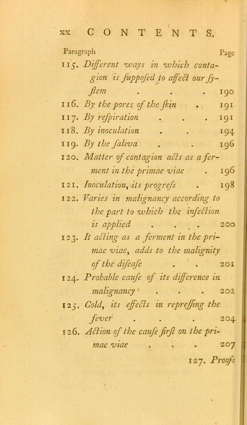 Paragraph Page 115. Different nvays in which conta- gion is fuppofed to affect our fy- Jiem . . .190 116. By the pores of the JJiin . 191 117. By refpiration . . .191 118. By inoculation . . 194 119. By the faliva . . 196 120. Matter of contagion ails as a fer- ment in the primae 'viae . 196 121. Inoculation, its progrefs . 198 122. Varies in malignancy according to the part to which the infection is applied . . . 200 123. acling as a ferment in the pri- mae viae, adds to the malignity of the difcafe . . 201 124. Probable caufe of its difference in malignancy' . . . 202 125. Cold, its effedls in repreffing the fever . . . 204 126. Aclion of the caufe firft on the pri- mae viae „ . . 207 127. Proofs