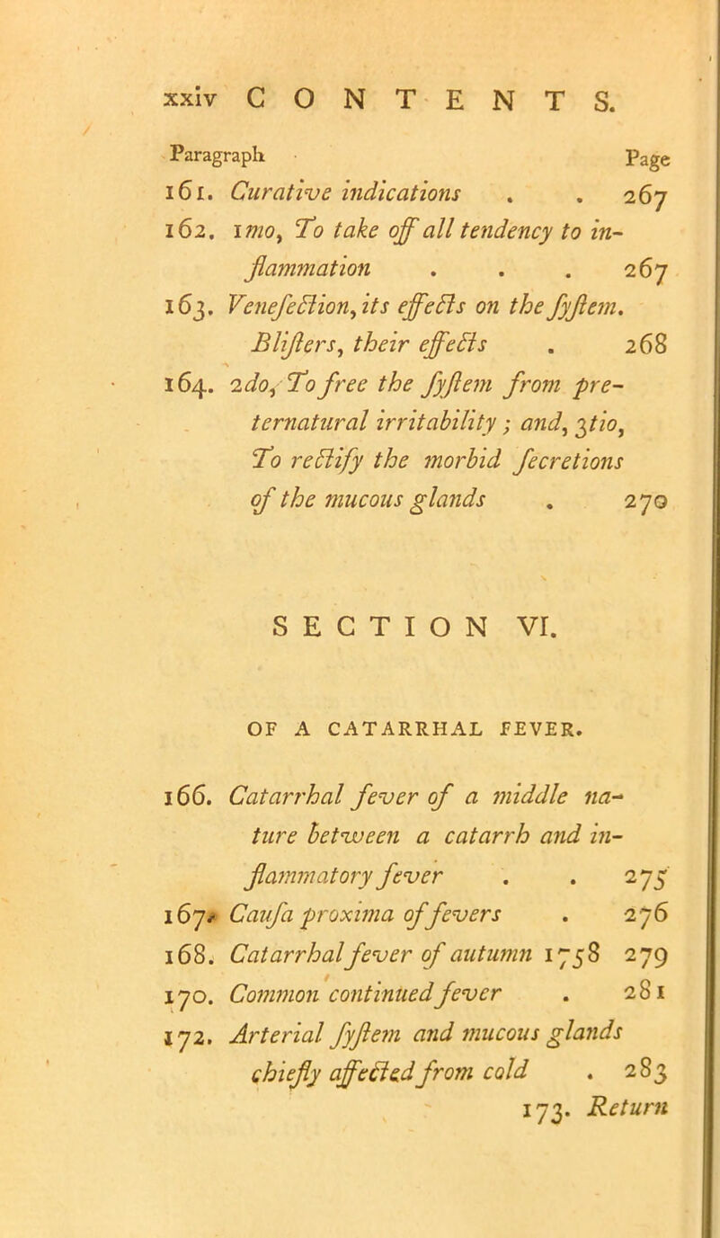 Paragraph ■ Page 161. Curative indications . . 267 162. 1 mot To take off all tendency to in- flammation . . . 267 163. Venefeclion,its effecls on the fyflem. Blifters, their effecls . 268 164. 2 do, To free the fyjlem from pre- ternatural irritability; and, ^tio, To rectify the morbid fecretions of the mucous glands . 270 SECTION vr. OF A CATARRHAL FEVER. 166. Catarrhal fever of a middle na- ture betnveen a catarrh and in- flammatory fever . . 275' 167* Caufa proximo, of fevers , 276 168. Catarrhalfever of autumn 1758 279 170. Common continued fever . 281 172. Arterial fyjlem and mucous glands chiefly affecledfrom cold . 283 173. Return