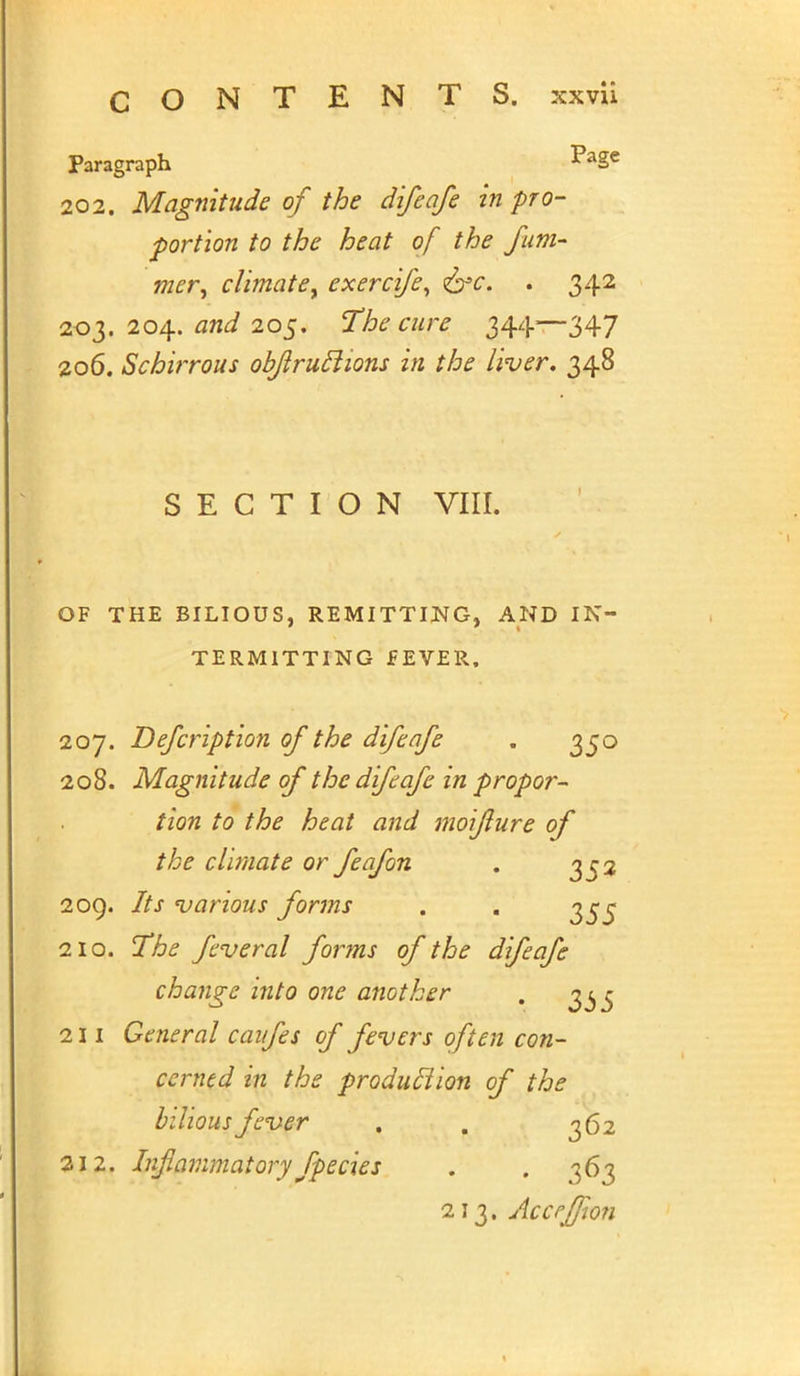 Paragraph •^>aSe 202. Magnitude of the difeafe in pro- portion to the heat of the fum- mer, climate, exercife, &c. . 342 203. 204. and 205. The cure 344—347 206. Schirrous obflrutlions in the liver. 348 SECTION VIII. OF THE BILIOUS, REMITTING, AND IN- TERMITTING f EVER. 207. Description of the difeafe . 350 208. Magnitude of the difeafe in propor- tion to the heat and moiflure of the climate or feafon . 352 209. Its various forms . . 355 210. The feveral fortns of the difeafe change into one another , £$5 211 General caufes of fevers often con- cerned in the production of the bilious fever . . 362 212. Inflammatory fpecies . .363 213. Accrffwn