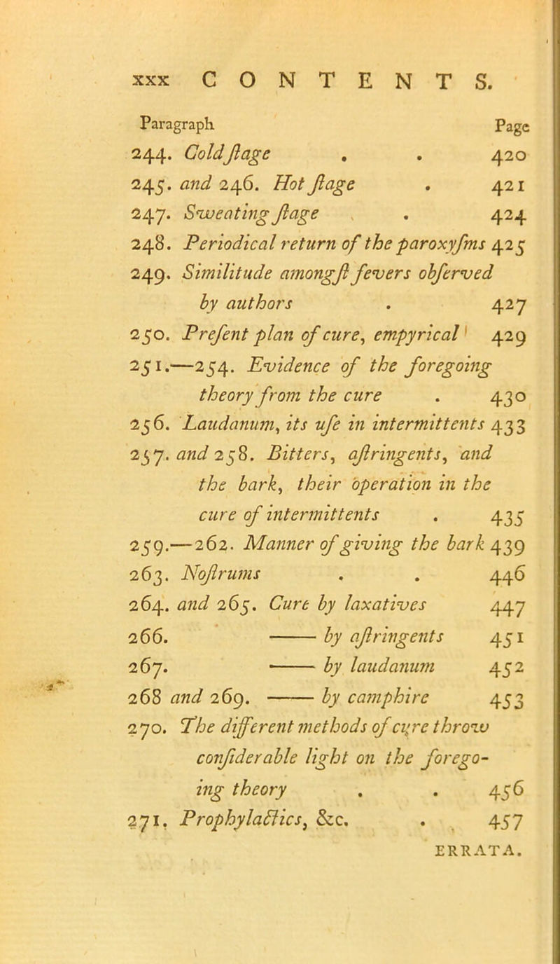 Paragraph Page 244. ColdJlage . . 420 245. and 246. Hot Jlage . 421 247. Sweating Jlage . 424 248. Periodical return of the paroxyfms 425 249. Similitude amongjl fevers objerved by authors . 427 250. Prefent plan of cure, empyricaV 429 251. —254. Evidence of the foregoing theory from the cure . 430 256. Laudanum, its ufe in intermit tents 433 257. and 258. Bitters, aflringents, and the bark, their operation in the cure of intermit tents . 435 259.—262. Manner of giving the bark 4 39 263. Noflrums . . 446 264. and 265. Cure by laxatives 447 266. by ajlringents 451 267. ■ by laudanum 452 268 and 269. by ca?nphire 453 270. The different methods oja; re throzv confiderable light on the forego- ing theory . . 456 271. Prophylaclics} &c. . 457 ERRATA.