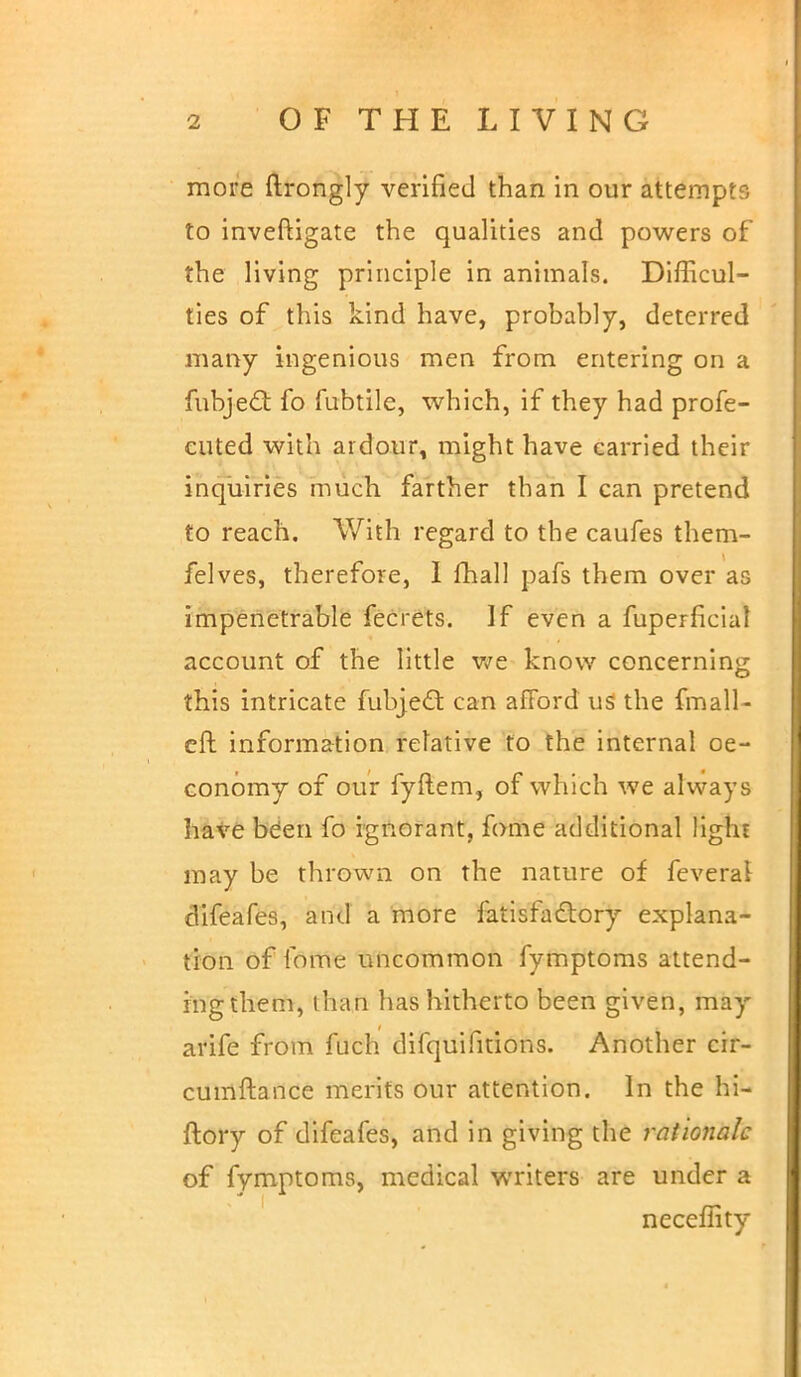 more ftrongly verified than in our attempts to inveftigate the qualities and powers of the living principle in animals. Difficul- ties of this kind have, probably, deterred many ingenious men from entering on a fubje£t fo fubtile, which, if they had profe- euted with ardour, might have carried their inquiries much farther than I can pretend to reach. With regard to the caufes them- felves, therefore, I mail pafs them over as impenetrable fecrets. If even a fuperficia! account of the little we know concerning this intricate fubjecl: can afford us the fmall- eft information relative to the internal oe- conomy of our fyftem, of which we always have been fo ignorant, fome additional light may be thrown on the nature of feveral difeafes, and a more fatisfadtory explana- tion of fome uncommon fymptoms attend- ingthem, lhan has hitherto been given, may arife from fuch difquifitions. Another cir- cumftance merits our attention. In the hi- ftory of difeafes, and in giving the rationale of fymptoms, medical writers are under a neceflity