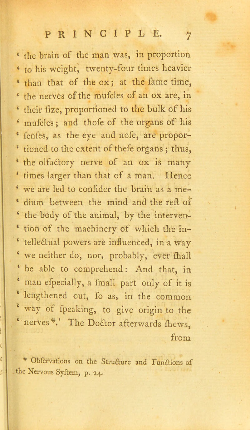 the brain of the man was, in proportion to his weight^ twenty-four times heavier than that of the ox; at the fame time, the nerves of the mufcles of an ox are, in their fize, proportioned to the bulk of his mufcles; and thofe of the organs of his fenfes, as the eye and nofe, are propor- tioned to the extent of thefe organs ; thus, the olfactory nerve of an ox is many times larger than that of a man. Hence we are led to conlider the brain as a me- dium between the mind and the reft of the body of the animal, by the interven- tion of the machinery of which the in- tellectual powers are influenced, in a way we neither do, nor, probably, ever mail be able to comprehend: And that, in man efpecially, a fmall part only of it is lengthened out, fo as, in the common way of fpeaking, to give origin to the nerves*.' The Doctor afterwards mews, from * Obfcfvations on the Structure and Functions of the Nervous Syftem, p. 24.