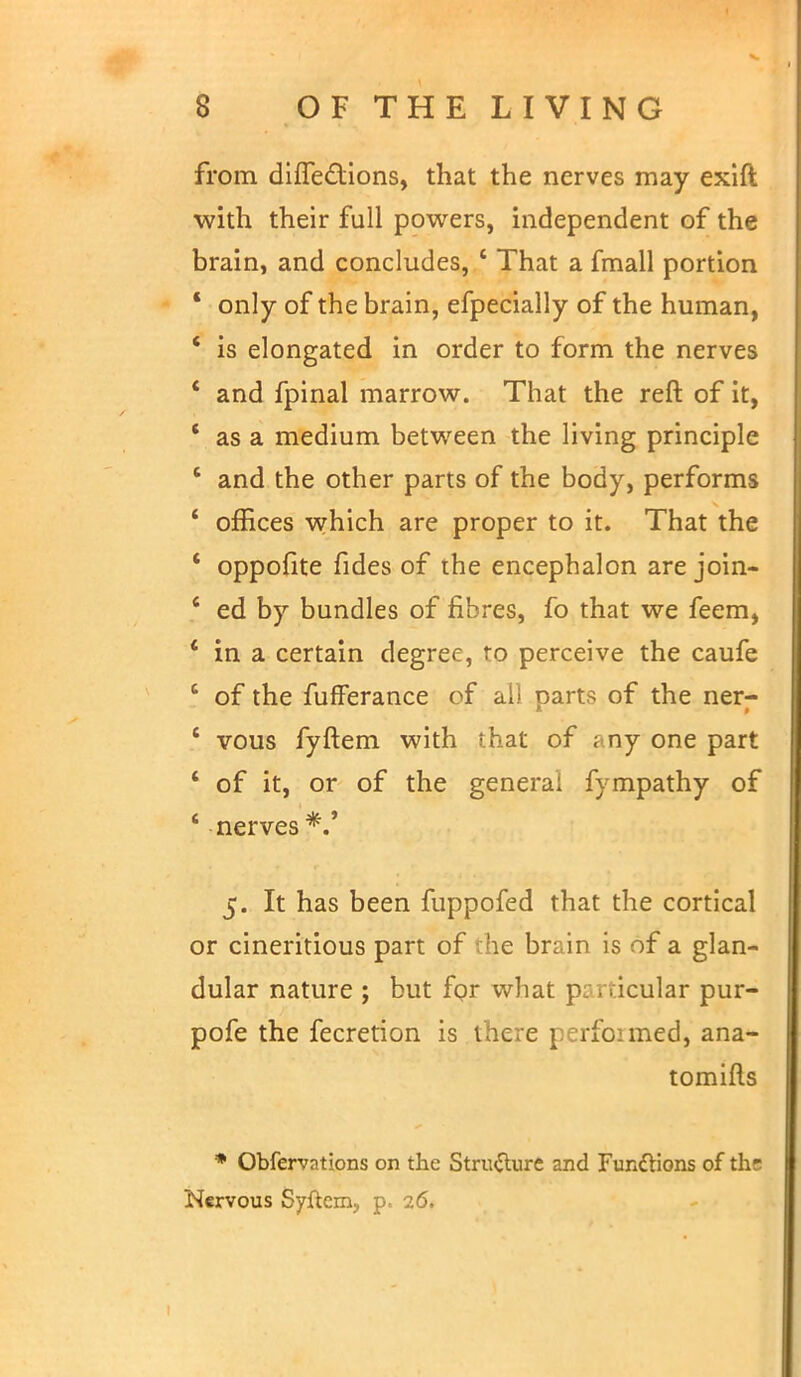 from. dilfections, that the nerves may exift with their full powers, independent of the brain, and concludes, 4 That a fmall portion ' only of the brain, efpecially of the human, 4 is elongated in order to form the nerves ' and fpinal marrow. That the reft of it, V as a medium between the living principle ' and the other parts of the body, performs ' offices which are proper to it. That the ' oppofite fides of the encephalon are join- ' ed by bundles of fibres, fo that we feem, * in a certain degree, ro perceive the caufe c of the fufferance of ail parts of the ner- ' vous fyftem with that of any one part ' of it, or of the general fympathy of * nerves 5. It has been fuppofed that the cortical or cineritious part of die brain is of a glan- dular nature ; but for what particular pur- pofe the fecretion is there perfoimed, ana- tomies • Obfervations on the Structure and Functions of the Nervous Syftem, p. 26.