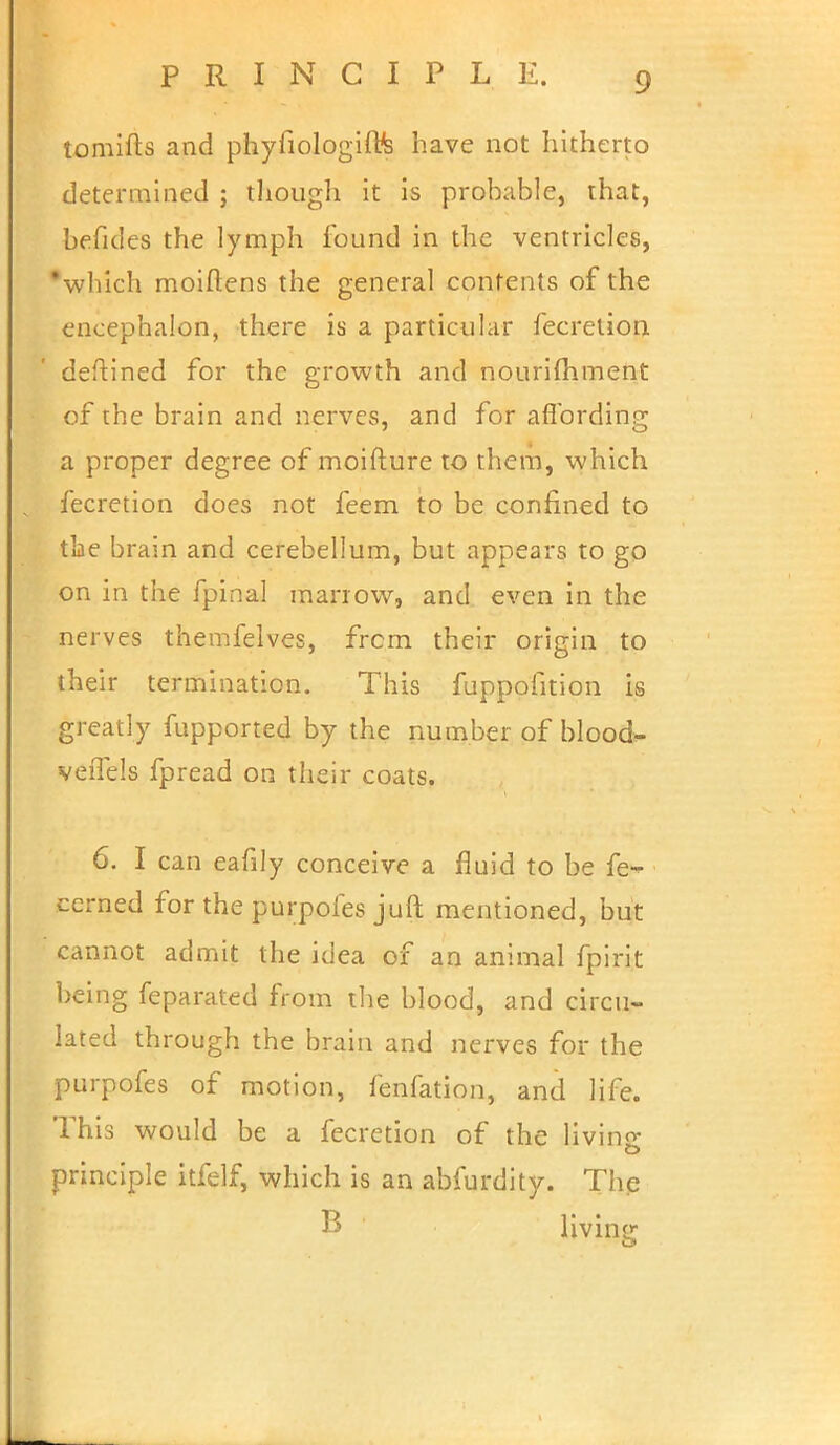 tomifts and phyfiologiffe have not hitherto determined ; though it is probable, that, befides the lymph found in the ventricles, 'which moiftens the general contents of the encephalon, there is a particular fecretion defined for the growth and nourimment of the brain and nerves, and for affording 7 O a proper degree of moifture to them, which fecretion does not feem to be confined to the brain and cerebellum, but appears to go on in the fpinal marrow, and even in the nerves themfelves, frcm their origin to their termination. This fuppofition is greatly fupported by the number of blood- veiTels fpread on their coats. 6. I can eafily conceive a fluid to be fe- cerned for the purpofes juft mentioned, but cannot admit the idea of an animal fpirit being feparated from the blood, and circu- lated through the brain and nerves for the purpofes of motion, fenfation, and life. This would be a fecretion of the living principle itfelf, which is an abfurdity. The B ' living