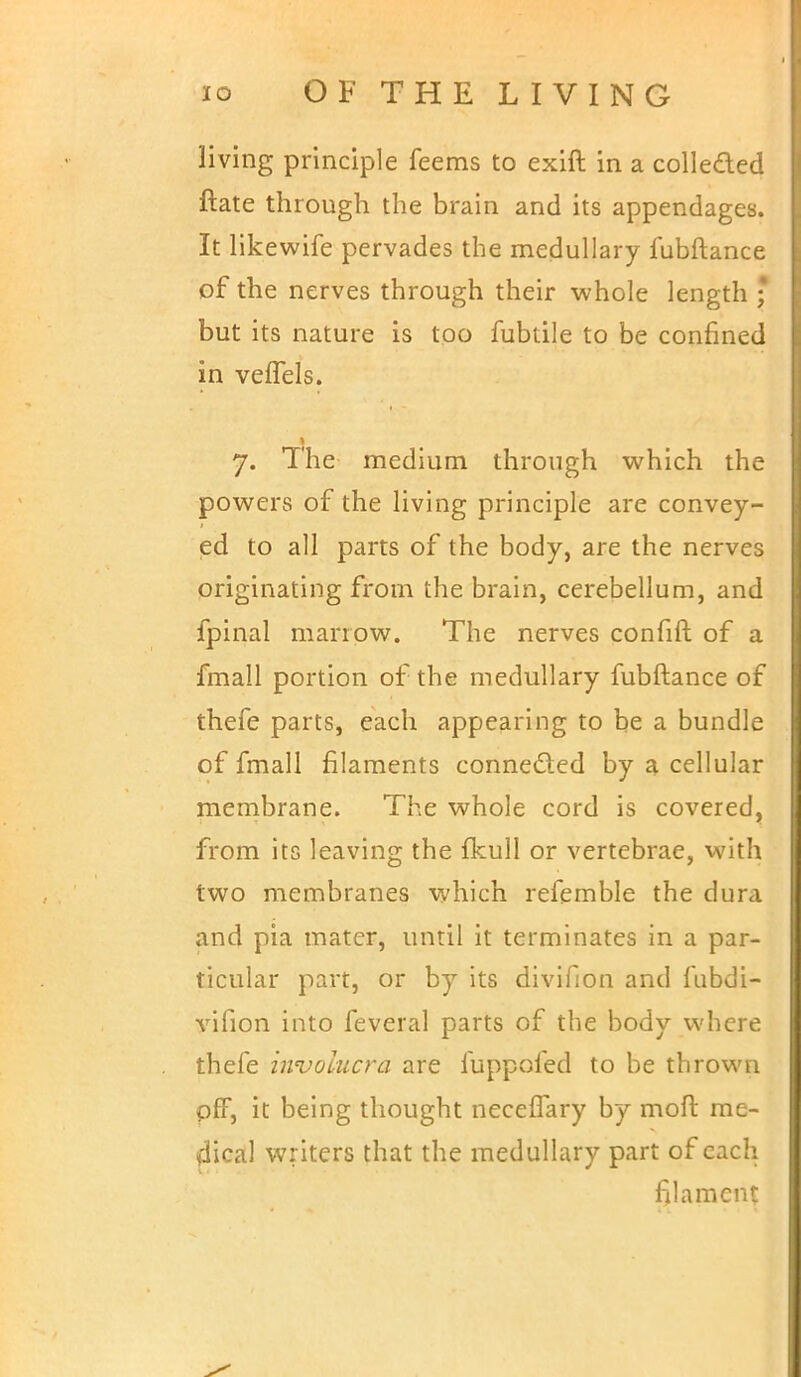 living principle feems to exift in a colle&ed ftate through the brain and its appendages. It likewife pervades the medullary fubftance of the nerves through their whole length * but its nature is too fubtile to be confined in veflels. 7. The medium through which the powers of the living principle are convey- ed to all parts of the body, are the nerves originating from the brain, cerebellum, and fpinal marrow. The nerves confift of a fmall portion of the medullary fubftance of thefe parts, each appearing to be a bundle of fmall filaments connected by a cellular membrane. The whole cord is covered, from its leaving the fkull or vertebrae, with two membranes which refemble the dura and pia mater, until it terminates in a par- ticular part, or by its divifion and fubdi- vifion into feveral parts of the body where thefe iwvoiucra are fuppofed to be thrown off, it being thought neceiTary by moll: me- dical writers that the medullary part of each filament