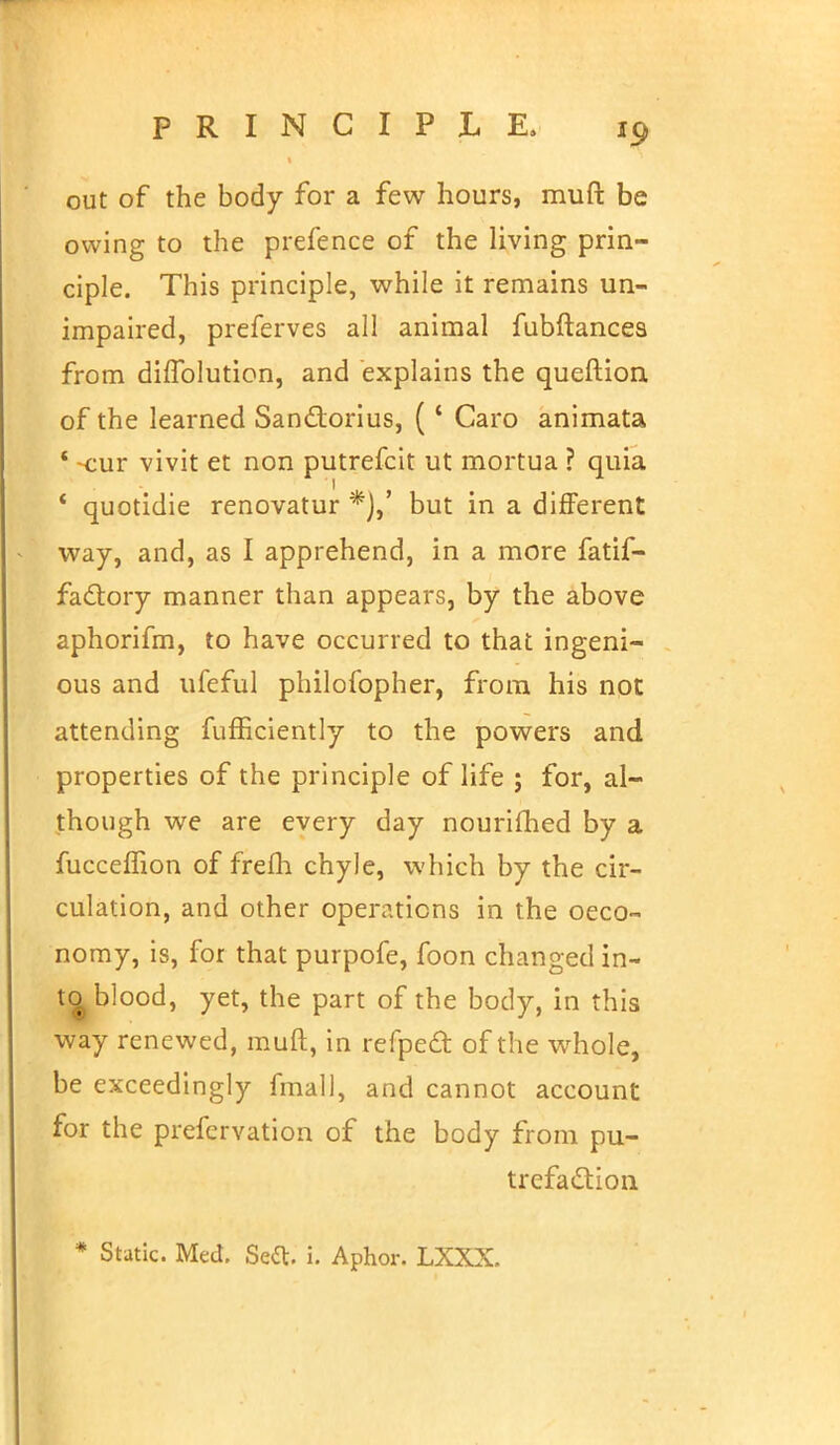 out of the body for a few hours, muft be owing to the prefence of the living prin- ciple. This principle, while it remains un- impaired, preferves all animal fubftances from diffolution, and explains the queftion of the learned San£torius, (4 Caro animata ' -cur vivit et non putrefcit ut mortua ? quia * quotidie renovatur *),' but in a different way, and, as I apprehend, in a more fatif- factory manner than appears, by the above aphorifm, to have occurred to that ingeni- ous and ufeful philofopher, from his not attending fufficiently to the powers and properties of the principle of life ; for, al- though we are every day nourifhed by a fucceffion of frefh chyle, which by the cir- culation, and other operations in the oeco- nomy, is, for that purpofe, foon changed in- to blood, yet, the part of the body, in this way renewed, muft, in refpeft of the whole, be exceedingly fmall, and cannot account for the prefervation of the body from pu- trefaction * Static. Med. Seel:, i. Aphor. LXXX.